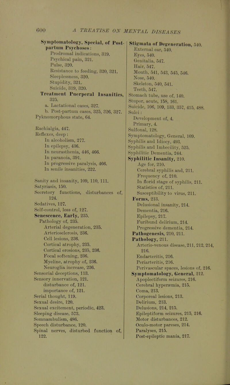 Syinptoiiiutoloa-y, Siu'ciail, of Post- piirtmii rsyclioses: rrotlroinul imlicat ioiiy, 819, Psyeliical jjaiu, 321. Pulse, 320. Resistance to feeding, 320, 321. Sleeplessness, 320. Stupidity, 321. Suicide, 319, 320. Tresitiiieiit Puerperal Insanities, 325. a. Lactational eases, 327. b. Post-partum cases, 325, 326, 327. Pyknoinorphous state, 64. Rachialgia, 447. Reflexes, deep: In alcoholism, 277. In epilepsy, 436. In neurasthenia, 446, 466. In paranoia, 391. In progressive paralysis, 466. In senile insanit ies, 222. Sanity and insanity, 109, 110, 111. Satyriasis, 150. Secretory functions, disturbances of, 124. Sedatives, 127. Self-control, loss of, 127. Senescence, Early, 235. Pathology of, 235. Arterial degeneration, 235. Arteriosclerosis, 236. Cell lesions, 236. Cortical atrophy, 235. Cortical erosions, 235, 236. Focal softening, 236. Myeline, atrophy of, 236. Neuroglia increase, 236. Sensorial deceptions, 113. Sensory innervation, 121. disturbance of, 121. importance of, 121. Serial thought, 119. Sexual desire, 120. Sexual excitement, periodic, 423. Sleeping disease, 573. Somnambulism, 486. Speech disturbance, 120. Spinal nerves, disturbed function of, 122. Stigmata of Degeneration, 540. External ear, 540. Eyes, 540. Genitalia, 547. Hair, 547. Mouth, 541, 543, 545, 546, Nose, 540. Skeleton, 540, 541. Teeth, 547. Stomach tube, use of, 140. Stupor, acute, 158, 161. Suicide, 106, 109, 133, 357, 415, 488. Sulci: Development of, 4, Primary, 4. Sulfonal, 128. Symptomatology, General, 109. Syphilis and Idiocy, 493. Syphilis and Imbecility, 525. Syphilitic Dementia, 244. Syphilitic Insanity, 210. Age for, 210. Cerebral syphilis and, 211. Frequency of, 210. In florid stage of syphilis, 211. Statistics of, 211. Susceptibility to virus, 211, Forms, 213. Delusional insanity, 214. Dementia, 216. Epilepsy, 217. Furibund delirium, 214. Progressive dementia, 214. Patliogenesis, 210, 211. Patliology, 211. Arterio-venous disease, 211, 212, 214, 216. Endarteritis, 216. Periarteritis, 216. Perivascular spaces, lesions of, 216. Symptomatology, General. 212. Apoplectiform seizures, 216. Cei'ebral hyperaemia, 215. Coma, 213. Corporeal lesions, 213, Delirium, 213, Delusions, 214, 215. Epileptiform seizures, 215, 216. Motor disturbances, 212. Oculo-motor pareses, 214. Paralyses, 215. Post-epileptic mania, 217.
