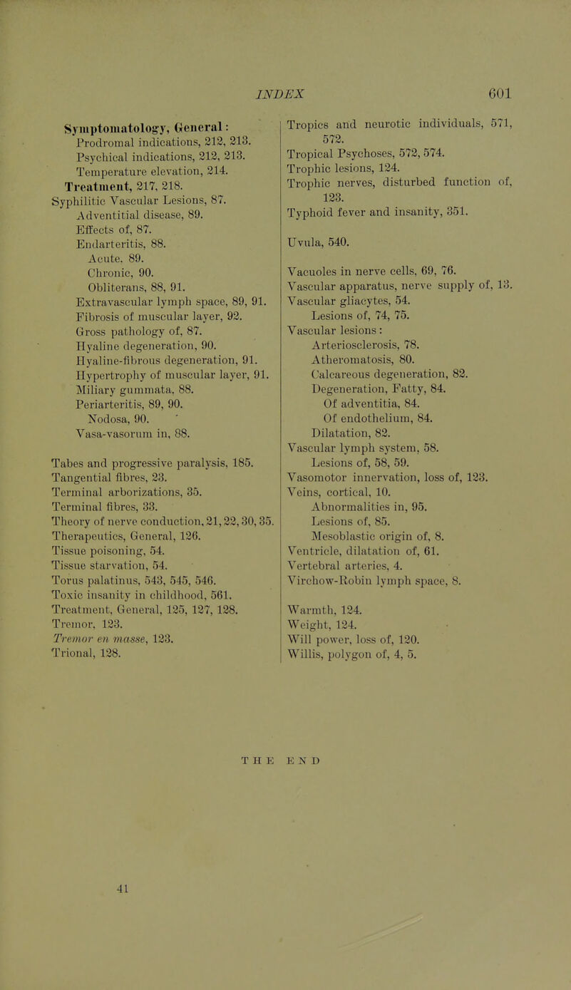 Symptomatology, (xciieral: Prodromal indications, 212, 213. Psychical indications, 212, 213. Temperature elevation, 214. Treatment, 217, 218. Syphilitic Vascular Lesions, 87. Adventitial disease, 89. Effects of, 87. Endarteritis, 88. Acute, 89. Chronic, 90. Obliterans, 88, 91. Extravascular lymph space, 89, 91. Fibrosis of muscular layer, 92. Gross pathology of, 87. Hyaline degeneration, 90. Hyaline-fibrous degeneration, 91. Hypertrophy of muscular layer, 91. Miliary gummata, 88. Periarteritis, 89, 90. Nodosa, 90. Vasa-vasorum in, 88. Tabes and progressive paralysis, 185. Tangential fibres, 23. Terminal arborizations, 35. Terminal fibres, 33. Theory of nerve conduction, 21,22,30,35. Therapeutics, General, 126. Tissue poisoning, 54. Tissue starvation, 54. Torus palatinus, 543, 545, 546. Toxic insanity in childhood, 561. Treatment, General, 125, 127, 128. Tremor, 123. Tremo?- en masse, 123. Trional, 128. Tropics and neurotic individuals, 571, 572. Tropical Psychoses, 572, 574. Trophic lesions, 124. Trophic nerves, disturbed function of, 123. Typhoid fever and insanity, 351. Uvula, 540. Vacuoles in nerve cells, 69, 76. Vascular apparatus, nerve supply of, 13. Vascular gliacytes, 54. Lesions of, 74, 75. Vascular lesions: Arteriosclerosis, 78. Atheromatosis, 80. Calcareous degeneration, 82. Degeneration, Fatty, 84. Of adventitia, 84. Of endothelium, 84. Dilatation, 82. Vascular lymph system, 58. Lesions of, 58, 59. Vasomotor innervation, loss of, 123. Veins, cortical, 10. Abnormalities in, 95. Lesions of, 85. Mesoblastic origin of, 8. Ventricle, dilatation of, 61. Vertebral arteries, 4. Virchow-Robin lymph space, 8. Warmth, 124. Weight, 124. Will power, loss of, 120. Willis, polygon of, 4, 5. THE END 41