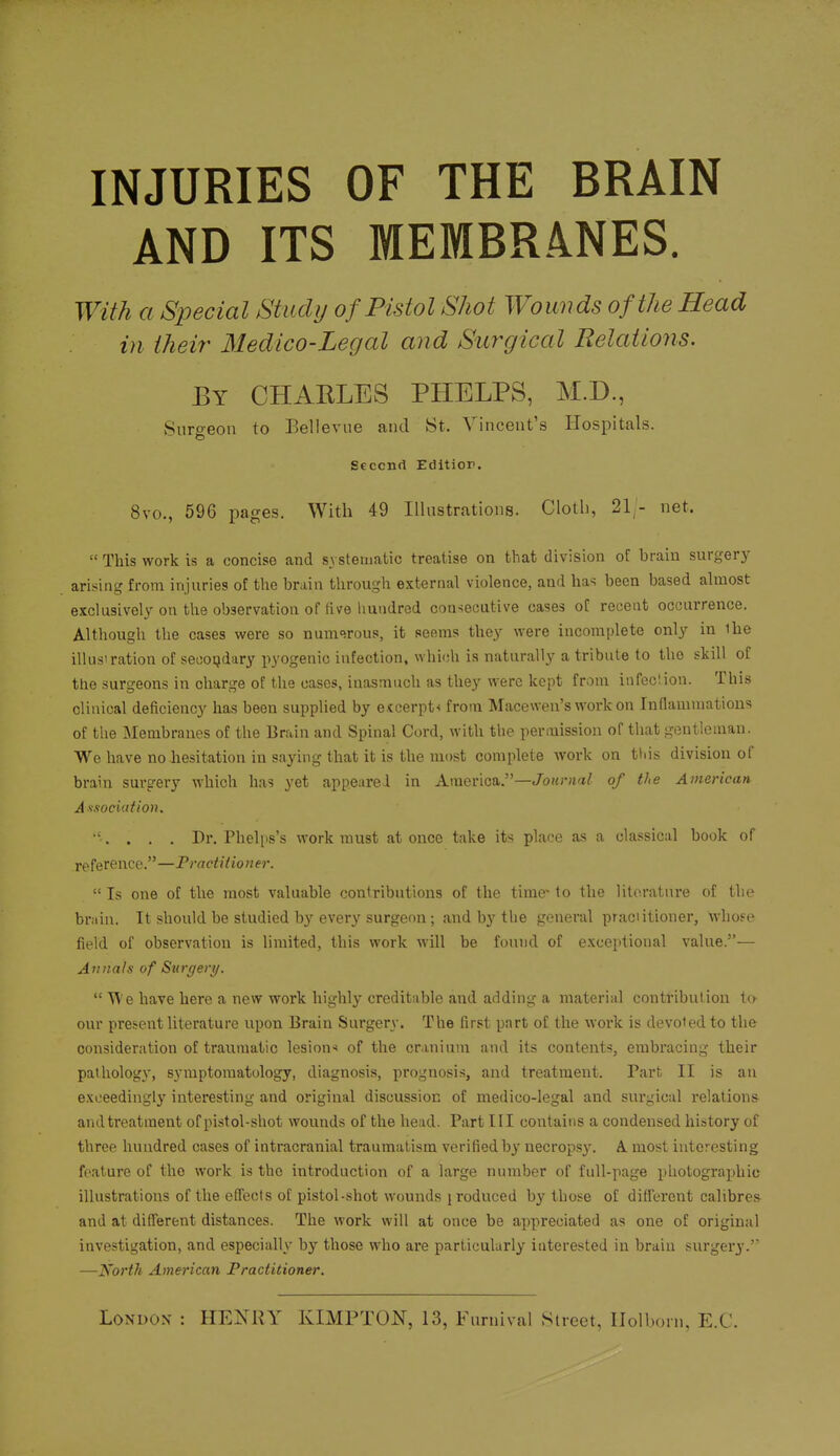 INJURIES OF THE BRAIN AND ITS MEMBRANES. With a Special Studij of Pistol Shot Wounds of the Head in their Medico-Legal and Surgical Relations. By CHAELES PHELPS, M.D., Surs-eon to Bellevue and St. Vincent's Hospitals. Seccnrt Editior. 8vo., 596 pages. With 49 Illnstrations. Clotli, 21,- net.  This work is a concise and systematic treatise on that division of brain surgery ari.sing from injuries of the brain through external violence, and has been based almost exclusively on the observation of five liundred consecutive cases of recent occurrence. Although the cases were so numerous, it seems they were incomplete only in ihe illustration of secondary pyogenic infection, which is naturally a tribute to the skill of the surgeons in charge of the cases, inasmuch as they were kept from itifeclion. This clinical deficiency has been supplied by e<cerpt< from Macewen's work on Inflammatious of the Membranes of the Brain and Spinal Cord, with tlie permission of that gentleman. We have no hesitation in saying that it is the most complete work on tliis division of brain sui'gery which has yet appeared in America.—Jojo-Ha/ of the American Association. . . . Dr. Phelps's work must at once take its place as a cla.ssical book of reference.—Practitioner.  Is one of the most valuable contributions of the time' to the literature of the br.iiu. It should be studied by every surgeon; and by the general praciitioner, whose field of observation is limited, this work will be found of exceptional value.— Annals of Surgery.  We have here a new work highly creditable and adding a material contribution ta our present literature upon Brain Surgery. The first part of the work is devoted to the consideration of traumatic lesion^ of the cranium and its contents, embi'acing their pathology, symptomatology, diagnosis, prognosis, and treatment. Part; II is an exceedingly interesting and original discussion of medico-legal and surgical relations andtreatment of pistol-shot wounds of the head. Part III contains a condensed history of three hundred cases of intracranial traumatism verified by necropsy. A most interesting feature of the work is the introduction of a large number of full-page photographic illustrations of the effects of pistol-shot wounds jroduced by those of diff'erent calibres and at different distances. The work will at once be appreciated as one of original investigation, and especially by those who ai'e particularly interested in brain surgery.' —North American Practitioner.