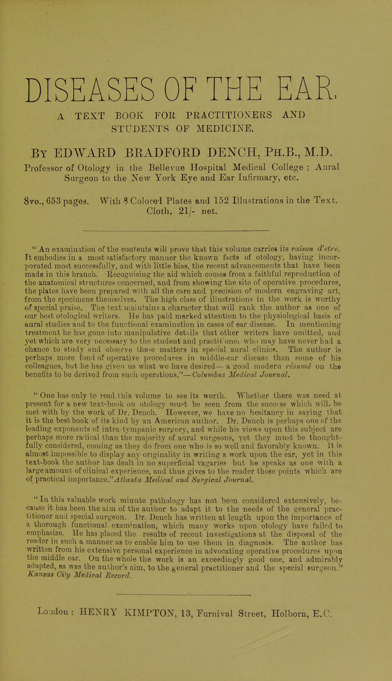 DISEASES OF THE EAR, A TEXT BOOK FOR PRACTITIOXERS AND STUDENTS OF MEDICINE. By EDWAKD BKADFORD BENCH, Ph.B., M.D. Professor of Otology in the Bellevae Hospital Medical College ; Aural Surgeon to the New York Eye and Ear Infirmary, etc. 8vo., 653 pages. With 8 Colored Plates and 152 Illustrations in the Text. Cloth, 21/- net.  An examination of the contents will prove that this volume carries its raison d'etre. It embodies in a most satisfactory manner the known facts of otology, having incor- porated most successfully, and with little bias, the recent advancements that have been made in this branch. Recognising the aid which comes from a faithful reproduction of the anatomical structures concerned, and from showing the site of operative procedures, the plates liave been prepared with all the care and precision of modern engraving art, from the specimens themselves. The high class of illustrations in the work is worthy of special praise. The text iiiaiiitaius a character that will rank the author as one of our best otological wrilers. lie has paid marked attention to the physiological basis of aural studies and to the functional examination in cases of ear disease. In mentioning treatment he has gone into manipulative detiils that other writers have omitted, and yet which are very necessary to the student and practit onei wIm may have never had a chance to study and observe these matters in spe<rial aural clinics. The author is perhaps more fond of operative procedures in middle-ear disease than some of his colleagues, but he has given us what we have desired— a good modern resuvie on the benefits to be derived from such operations.—Columbus Medical Journal.  One has only to read tliis volume to see its worth. Whether there was need at present for a new text-book on otology muit be seen from the success which will, be met with by the work of Dr, Dench. However, we have no hesitancy in saying that it is the best book of its kind by an American aulhor. Dr. Dench is perhaps one of the leading exponents of intra4ympanic surgery, and while his views upon this subject are perhaps more radical than the majority of aural surgeons, yet they mu>t be thought- fully considered, coming as they do from one who is so Avell and favorably known. It is almost impossible to display any originality in writing a work upon the ear, yet in this text-book the author has dealt in no superficial vagaries but he speaks as one with a large amount of clinical experience, and thus gives to the reader those points which are of practical importance.^^Zaw^a Medical and Surgical Journal.  In this valuable work minute pathology has not besn considered extensively, be- cause it has been the aim of the author to adapt it to the needs of the general prac- titioner and special surgeon. Dr. Dench has written at length upon the importance of a thorough functional examination, which many works upon otology have failed to emphasize. He has placed the results of recent investigations at the disposal of the reader in such a manner as to enable him to use them in diagnosis. The author has written from his extensive personal experience in advocating operative procedures upon the middle ear. On the whole the work is an exceedingly good one, and admirably adapted, as was the author's aim, to the j^eneral practitioner and the special surgeon. Kansas Ci'.y Medical Record.