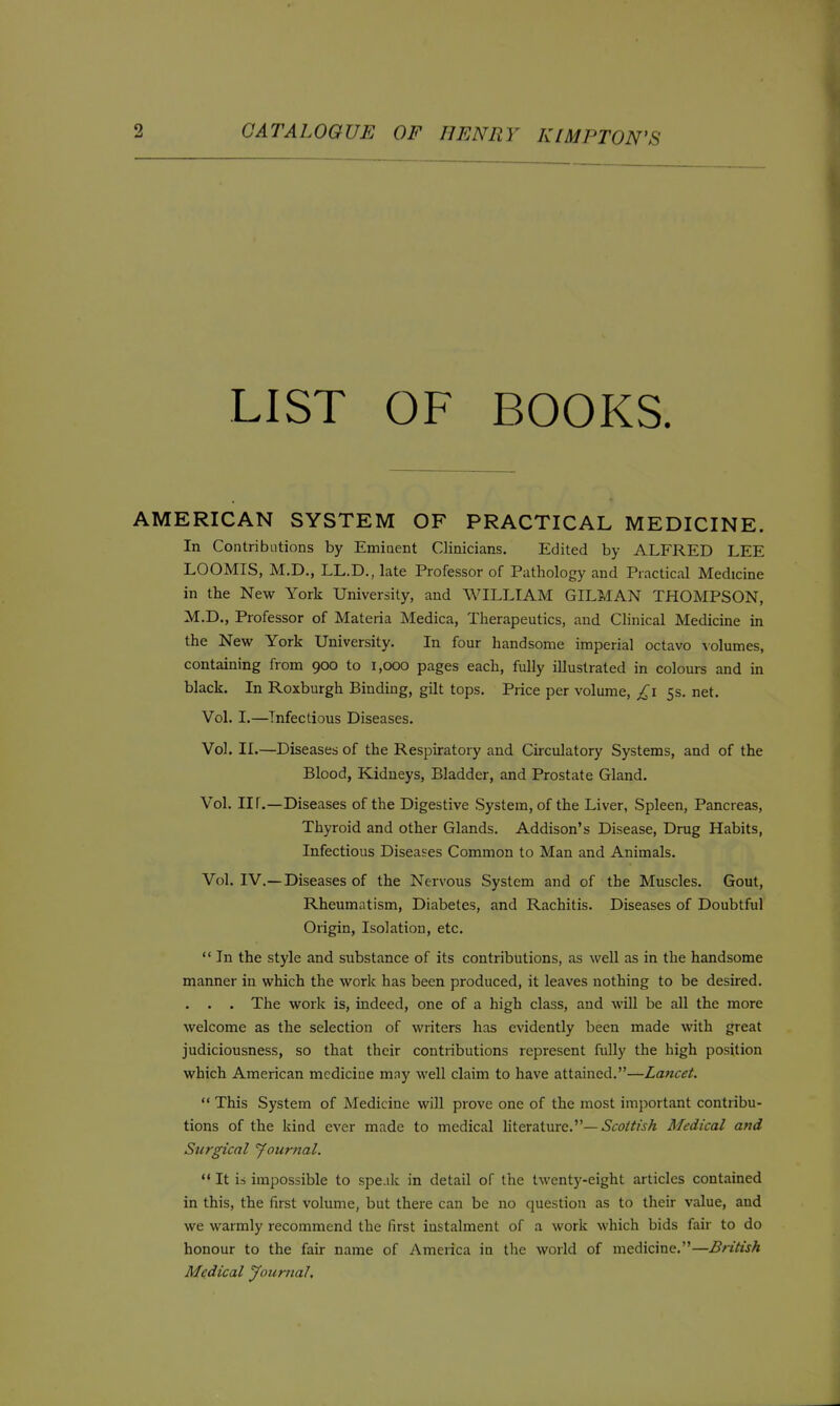 LIST OF BOOKS. AMERICAN SYSTEM OF PRACTICAL MEDICINE. In Contributions by Emiaent Clinicians. Edited by ALFRED LEE LOOMIS, M.D., LL.D., late Professor of Pathology and Practical Medicine in the New York University, and WILLIAM GILMAN THOMPSON, M.D., Professor of Materia Medica, Therapeutics, and Clinical Medicine in the New York University. In four handsome imperial octavo \olumes, containing from 900 to 1,000 pages each, fully illustrated in colours and in black. In Roxburgh Bindiug, gilt tops. Price per volume, £1 ss. net. Vol. I.—Infectious Diseases. Vol. II.—Diseases of the Respiratory and Circulatory Systems, and of the Blood, Kidneys, Bladder, and Prostate Gland. Vol. nr.—Diseases of the Digestive System, of the Liver, Spleen, Pancreas, Thyroid and other Glands. Addison's Disease, Drug Habits, Infectious Diseases Common to Man and Animals. Vol. IV.—Diseases of the Nervous System and of the Muscles. Gout, Rheumatism, Diabetes, and Rachitis. Diseases of Doubtful Origin, Isolation, etc.  In the style and substance of its contributions, as well as in the handsome manner in which the work has been produced, it leaves nothing to be desired. . . . The work is, indeed, one of a high class, and will be all the more welcome as the selection of writers has evidently been made with great judiciousness, so that their contributions represent fully the high position which American medicine may well claim to have attained.—Lancet.  This System of Medicine will prove one of the most important contribu- tions of the kind ever made to medical literature.—.S'ro/^wA Medical and Surgical yournal. '* It ii impossible to spe.ik in detail of the twenty-eight articles contained in this, the first volume, but there can be no question as to their value, and we warmly recommend the first instalment of a work which bids fair to do honour to the fair name of Ameiica in the world of medicine.—British Medical Journal,