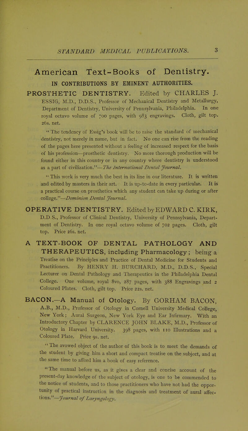 American Text-Books of Dentistry. IN CONTRIBUTIONS BY EMINENT AUTHORITIES. PROSTHETIC DENTISTRY. Edited by CHARLES J. ESSIG, M.D., D.D.S., Professor of Mechanical Dentistry and Metallurgy, Department of Dentistiy, University of Pennsylvania, Philadelphia. In one royal octavo volume of 700 pages, with 983 engravings. Cloth, gilt top. 26s. net.  The tendency of Essig's book will be to raise the standard of mechanical dentistry, not merely in name, but in fact. No one can rise from the reading of the pages here presented without a feeling of increased respect for the basis of his profession—prosthetic dentistry. No more thorough production will be found either in this country or in any country where dentistry is understood as a part of civilization.—The International Dental Journal.  This work is very much the best in its line in our literature. It is written and edited by masters in their art. It is up-to-date in every particular. It is a practical course on prosthetics which any student can take up during or after college.—Dominion Dental Journal. OPERATIVE DENTISTRY. Edited by EDWARD C. KIRK, D.D.S., Professor of Clinical Dentistry, University of Pennsylvania, Depart- ment of Dentistry. In one royal octavo volume of 702 pages. Cloth, gilt top. Price 26s. net. A TEXT-BOOK OF DENTAL PATHOLOGY AND THERAPEUTICS, including Pharmacology ; being a Treatise on the Principles and Practice of Dental Medicine for Students and Practitioners. By HENRY PI. BURCHARD, M.D., D.D.S., Special Lecturer on Dental Pathology and Therapeutics in the Philadelphia Dental College. One volume, royal 8vo, 287 pages, with 388 Engravings and 2 Coloured Plates. Cloth, gilt top. Price 22s. net. BACON.—A Manual of Otology. By GORHAM BACON, A.B., M.D., Professor of Otology in Cornell University Medical College, New York; Aural Surgeon, New York Eye and Ear Infirmary. With an Introductoiy Chapter by CLARENCE JOHN BLAKE, M.D., Professor of Otology in Harvard University. 398 pages, with no Illustrations and a Coloured Plate. Price 9s. net.  The avowed object of the author of this book is to meet the demands of the student by giving him a short and compact treatise on the subject, and at the same time to afford him a book of easy reference. The manual before us, as it gives a clear and concise account of the present-day knowledge of the subject of otology, is one to be commended to the notice of students, and to those practitioners who have not had the oppor- tunity of practical instruction in the diagnosis and treatment of aural affec- tions.—Journal of Laryngology.