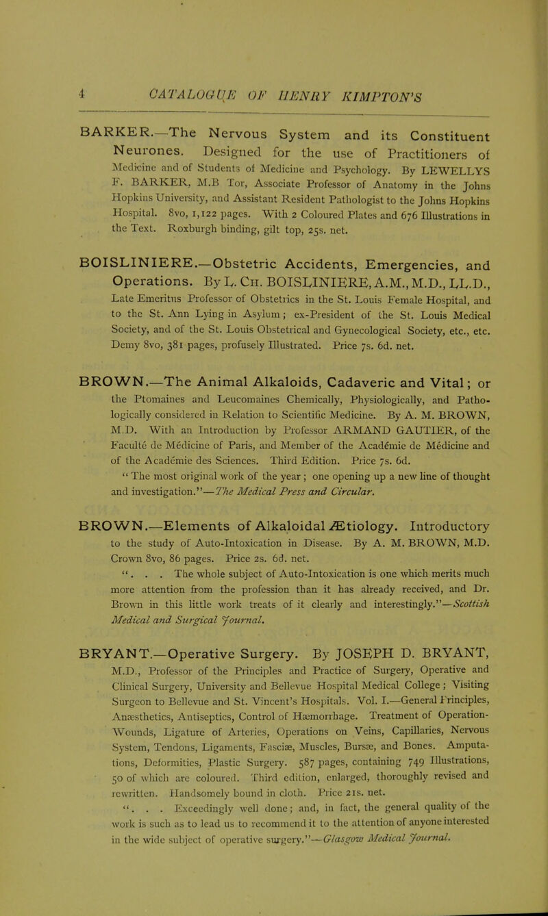 BARKER.—The Nervous System and its Constituent Neurones. Designed for the use of Practitioners of Medicine and of Students of Medicine and Psychology. By LEWELLYS F. BARKER, M.B Tor, Associate Professor of Anatomy in the Johns Hopkins University, and Assistant Resident Pathologist to the Johns Hopkins Plospital. 8vo, 1,122 pages. With 2 Coloured Plates and 676 Illustrations in the Text. Roxbuigh binding, gilt top, 25s. net. BOISLINIERE.—Obstetric Accidents, Emergencies, and Operations. By I.. Ch. BOISI.INIERE, A.M., M.D., LE-D., Late Emeritus Professor of Obstetrics in the St. Louis Female Hospital, and to the St. Ann Lying in As3luni; ex-President of the St. Louis Medical Society, and of the St. Louis Obstetrical and Gynecological Society, etc., etc. Demy 8vo, 381 pages, profusely Illustrated. Price 7s. 6d. net. BROWN.—The Animal Alkaloids, Cadaveric and Vital; or the Ptomaines and Leucomaines Chemically, Physiologically, and Patho- logically considered in Relation to Scientific Medicine. By A. M. BROWN, M.D. With an Introduction by Professor ARMAND GAUTIER, of the Faculte de Medicine of Paris, and Llember of the Academic de Medicine and of the Academic des Sciences. Third Edition. Price 7s. 6d.  The most original work of the year ; one opening up a new hne of thought and investigation.—The Medical Press and Circular. BROWN.—Elements of Alkaloidal ^Etiology. Introductory to the study of Auto-Intoxication in Disease. By A. M. BROWN, M.D. Crown 8vo, 86 pages. Price 2s. 6d. net. . . The whole subject of Auto-Intoxication is one which merits much more attention from the profession than it has already received, and Dr. Brown in this little work treats of it clearly and interestingly.—Scottish Medical and Surgical 'Journal. BRYANT.—Operative Surgery. By JOSEPH D. BRYANT, M.D., Professor of the Principles and Practice of Surgery, Operative and Clinical Surgery, University and Bellevue Hospital Medical College ; Visiting Surgeon to Bellevue and St. Vincent's Hospitals. Vol. I.—General Jt'rinciples, Anaesthetics, Antiseptics, Control of Hajmorrhage. Treatment of Operation- Wounds, Ligature of Arteries, Operations on Veins, Capillaries, Nervous System, Tendons, Ligaments, Fasciae, Muscles, Bursas, and Bones. Amputa- tions, Deformities, Plastic Surgery. 587 pages, containing 749 Illustrations, 50 of which arc coloured. Third edition, enlarged, thoroughly revised and rewritten. Handsomely bound in cloth. Price 2rs. net. ... Exceedingly well done; and, in fact, the general quality of the work is such as to lead us to recommend it to the attention of anyone interested in the wide subject of operative surgery.—Glasgow Medical Journal.