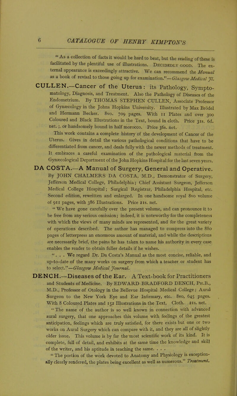  As a coUection of facts it would be hard to beat, but the reading of these is facilitated by the plentiful use of illustrations. Decidedly good. The ex- ternal appearance is exceedingly attractive. We can recommend the Matiual as a book of revisal to those going up for examination.—Glasgow Medical Jl. CULLEN.—Cancer of the Uterus: its Pathology, Sympto- matology, Diagnosis, and Treatment. Also the Pathology of Diseases of the Endometrium. By THOMAS STEPHEN CULLEN, Associate Professor of Gynaecology in the Johns Hopkins University. Illustrated by Max Brodel and Hermann Becker. 8vo. 709 pages. With 11 Plates and over 300 Coloured and Black Illustrations in the Text, bound in cloth. Price 31s. 6d. net.;. or handsomely bound in half morocco. Price 36s. net. This work contains a complete history of the development of Cancer of the Uterus. Gives in detail the various pathological conditions that have to be differentiated from cancer, and deals fully with the newer methods of treatment. It embraces a careful examination of the pathological material from the Gynecological Department of the John Hopkins Hospital for the last seven years. DA COSTA.—A Manual of Surgery, General and Operative. By JOHN CHALMERS DA COSTA, M.D., Demonstrator of Surgery, JefFei-son Medical College, Philadelphia; Chief Assistant Surgeon, Jefferson Medical College Hospital; Surgical Registrar, Philadelphia Hospital, etc. Second edition, rewritten and enlarged. In one handsome royal 8vo volume of 911 pages, \vith 386 Illustrations. Price 21s. net.  We have gone carefully over the present volume, and can pronounce it to be free from any serious omission; indeed, it is noteworthy for the completeness wath which the views of many minds are represented, and for the great variety of operations described. The author has managed to compress into the 880 pages of letterpress an enormous amount of material, and while the descriptions are necessarily brief, the pains he has taken to name his authority in every case enables the reader to obtain fuller details if he wishes. ... We regard Dr. Da Costa's Manual as the most concise, reUable, and up-to-date of the many works on surgery from which a teacher or student has to select.—Glasgow Medical Journal. DENCH.—Diseases of the Ear. A Text-book for Practitioners and Students of Medicine. By EDWARD BRADFORD DENCH, Ph.B., M.D., Professor of Otology in the BeUevue Hospital Medical College ; Aural Surgeon to the New York Eye and Ear Infirmary, etc. 8vo, 645 pages. With 8 Coloured Plates and 152 Illustrations in the Text. Cloth. 21s. net. The name of the author is so well known in connection ^vith advanced aural surgery, that one approaches this volume with feehngs of the greatest anticipation, feehngs which are truly satisfied, for there exists but one or two works on Aural Surgery which can compare with it, and they are all of sUghtly older issue. This volume is by far the most scientific work of its kind. It is complete, full of detail, and exhibits at the same time the knowledge and skill of the writer, and his aptitude in teaching the same. . . .  The portion of the work devoted to Anatomy and Physiology is exception- ally clearly rendered, the plates being excellent as well as numerous. Treatment.