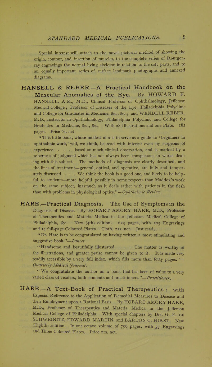 Special interest will attach to the novel pictorial method of showing the origin, contour, and insertion of muscles, to the complete series of Rontgen- ray engravings the normal living skeleton in relation to the soft parts, and to an equally important series of surface landmark photographs and annexed diagrams. HANSELL & REBER.—A Practical Handbook on the Muscular Anomalies of the Eye. By HOWARD F. HANSELL, A.M., M.D., Clinical Professor of Ophthalmology, Jefferson Medical College ; Professor of Diseases of the Eye. Philadelphia Polyclinic and College for Graduates in Medicine, Sec, &c.; and WENDELL REBER, M.D., Instructor in Ophthalmology, Philadelphia Polyclinic and College for Graduates in Medicine, &c., &c. With 28 Illustrations and one Plate. 182 pages. Price 6s. net.  This little book, whose modest aim is to serve as a guide to * beginners in ophthalmic work,' will, we think, be read with interest even by surgeons of experience . . . based on much cUnical observation, and is marked by a soberness of judgment which has not always been conspicuous in works deal- ing with this subject. The methods of diagnosis are clearly described, and the lines of treatment—general, optical, and operative, are fuUy and temper- ately discussed. . . . We think the book is a good one, and likely to be help- ful to students—more helpful possibly in some respects than Maddox's work on the same subject, inasmuch as it deals rather with patients in the flesh than %vith problems in physiological optics.—Ophihalmic Review. HARE.—Practical Diagnosis. The Use of S3^mptoms in the Diagnosis of Disease. By HOBART AMORY HARE, M.D., Professor of Therapeutics and Materia Medica in the Jefferson Medical College of Philadelphia, &c. New (4th) edition. 623 pages, ^vith 205 Engravings and 14 full-page Coloured Plates. Cloth, 21s. net. Just ready.  Dr. Hare is to be congratulated on having written a most stimulating and suggestive book.—Lancet. Handsome and beautifully illustrated. . . . The matter is worthy of the illustrations, and greater praise cannot be given to it. It is made very readily accessible by a very full index, which fills more than forty pages.— Quarterly Medical Journal.  We congratulate the author on a book that has been of value to a very varied class of readers, both students and practitioners.—Practitioner. HARE.—A Text-Book of Practical Therapeutics : with Especial Reference to the Application of Remedial Measures to Disease and their Employment upon a Rational Basis. By HOBART AMORY HARE, M.D., Professor of Therapeutics and Materia Medica in the Jefferson Medical College of Philadelphia. With special chapters by Drs. G. E. de SCHWEINITZ, EDWARD MARTIN, and BARTON C. HIRST. New (Eighth) Edition. In one octavo volume of 796 pages, with 37 Engravings and Three Coloured Plates. Price21s.net.