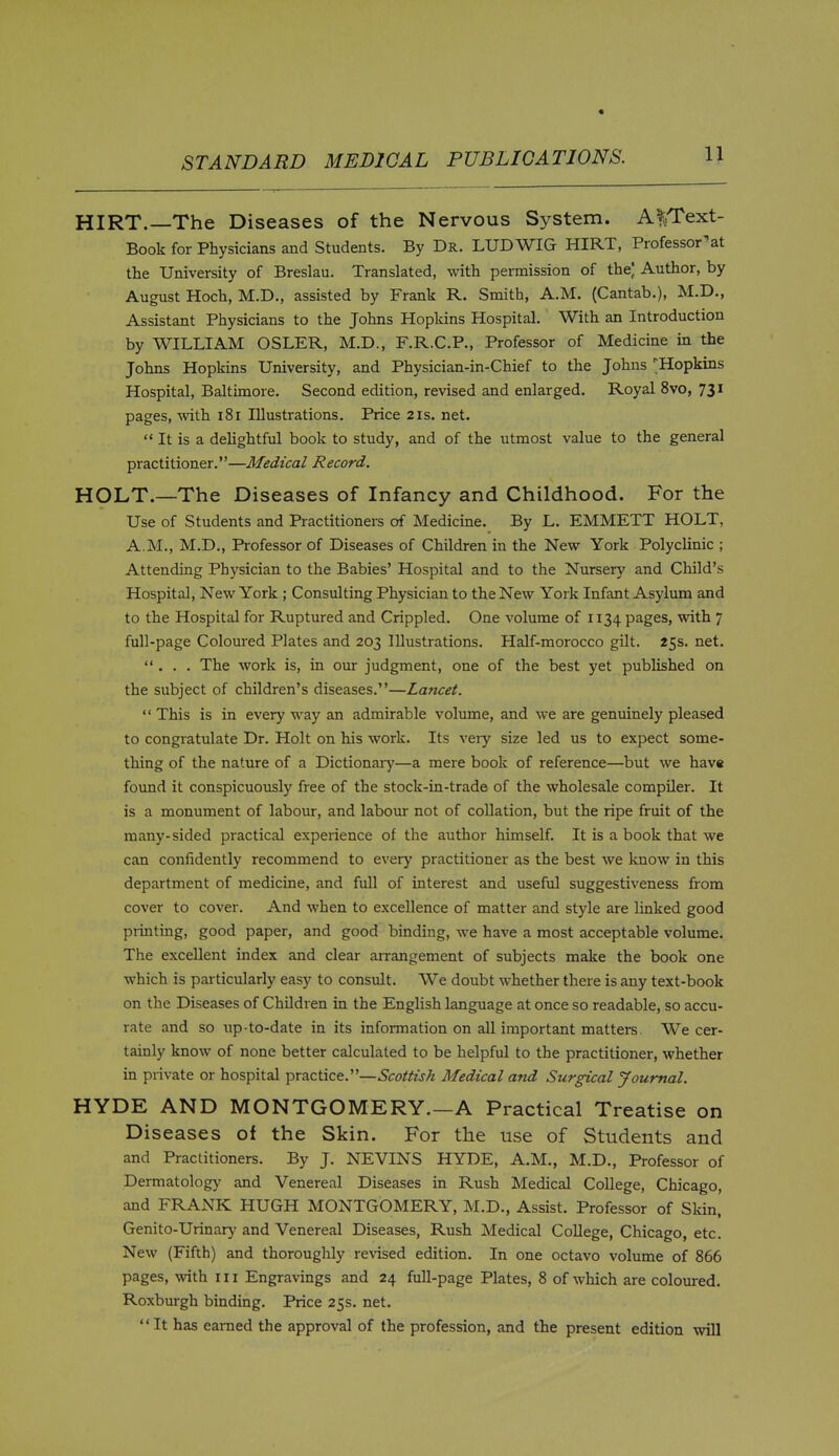 HIRT.—The Diseases of the Nervous System. A^Text- Book for Physicians and Students. By Dr. LUDWIG HIRT, Professor^at the University of Breslau. Translated, with permission of the] Author, by August Hoch, M.D., assisted by Frank R. Smith, A.M. (Cantab.), M.D., Assistant Physicians to the Johns Hopkins Hospital. With an Introduction by WILLIAM OSLER, M.D., F.R.C.P., Professor of Medicine in the Johns Hopkins University, and Physician-in-Chief to the Johns 'Hopkins Hospital, Baltimore. Second edition, revised and enlarged. Royal 8vo, 73^ pages, with i8i Illustrations. Price 2is. net.  It is a dehghtful book to study, and of the utmost value to the general practitioner.—Medical Record. HOLT.—The Diseases of Infancy and Childhood. For the Use of Students and Practitioners of Medicine. By L. EMMETT HOLT, A.M., M.D., Professor of Diseases of Children in the New York Polyclinic ; Attending Physician to the Babies' Hospital and to the Nursery and Cliild's Hospital, New York ; Consulting Physician to the New York Infant Asylum and to the Hospital for Ruptured and Crippled. One volume of 1134 P^ges, with 7 full-page Colom-ed Plates and 203 Illustrations. Half-morocco gilt. 25s. net. ... The work is, in om judgment, one of the best yet published on the subject of children's diseases.—Lancet.  This is in every way an admirable volume, and we are genuinely pleased to congratulate Dr. Holt on his work. Its veiy size led us to expect some- thing of the nature of a Dictionary—a mere book of reference—but we have found it conspicuously free of the stock-in-trade of the wholesale compiler. It is a monument of labour, and labour not of collation, but the ripe fruit of the many-sided practical experience of the author himself. It is a book that we can confidently recommend to every practitioner as the best we know in this department of medicine, and full of interest and useful suggestiveness from cover to cover. And when to excellence of matter and style are linked good pi-inting, good paper, and good binding, we have a most acceptable volume. The excellent index and clear arrangement of subjects make the book one which is particularly easy to consult. We doubt whether there is any text-book on the Diseases of ChUdren in the English language at once so readable, so accu- rate and so up-to-date in its information on all important matters. We cer- tainly know of none better calculated to be helpful to the practitioner, whether in piivate or hospital practice.—Scottish Medical and Surgical Journal. HYDE AND MONTGOMERY.—A Practical Treatise on Diseases of the Skin. For the use of Students and and Practitioners. By J. NEVINS HYDE, A.M., M.D., Professor of Dermatology and Venereal Diseases in Rush Medical College, Chicago, and FRANK HUGH MONTGOMERY, M.D., Assist. Professor of Skin. Genito-Urinary and Venereal Diseases, Rush Medical College, Chicago, etc. New (Fifth) and thoroughly revised edition. In one octavo volume of 866 pages, with 111 Engravings and 24 full-page Plates, 8 of which are coloured. Roxburgh binding. Price 25s. net. It has earned the approval of the profession, and the present edition will