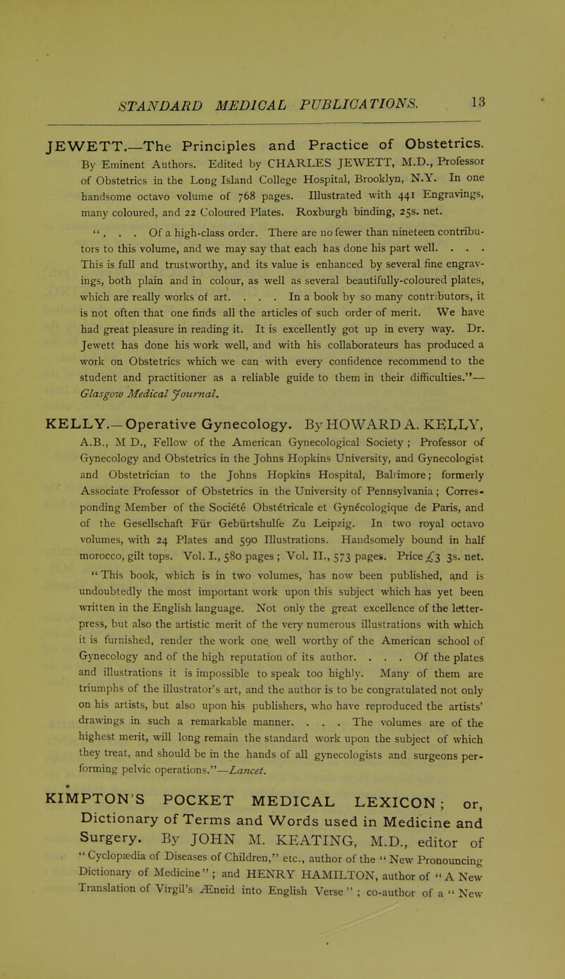 JEWETT.—The Principles and Practice of Obstetrics. By Eminent Authors. Edited by CHARLES JEWETT, M.D., Professor of Obstetrics in the Long Island College Hospital, Brooklyn, N.Y. In one handsome octavo volume of 768 pages. Illustrated with 441 Engravings, many coloured, and 22 Coloured Plates. Roxburgh binding, 25s. net. . . . Of a high-class order. There are no fewer than nineteen contribu- tors to this volume, and we may say that each has done his part well. . . . This is full and trustworthy, and its value is enhanced by several fine engrav- ings, both plain and in colour, as well as several beautifuUy-coloured plates, which are really works of art. ... In a book by so many contributors, it is not often that one finds all the articles of such order of merit. We have had great pleasure in reading it. It is excellently got up in every way. Dr. Jewett has done his work well, and with his coUaborateurs has produced a work on Obstetrics which we can with every confidence recommend to the student and practitioner as a reliable guide to them in their difficulties.— Glasgow Medical jfoumal. KELLY.- Operative Gynecology. By HOWARD A. KELLY, A.B., M D., Fellow of the American Gynecological Society ; Professor of Gynecology and Obstetrics in the Johns Hopkins University, and Gynecologist and Obstetrician to the Johns Hopkins Hospital, Baltimore; formerly Associate Professor of Obstetrics in the University of Pennsylvania ; Corres- ponding Member of the Societe Obst^tricale et Gynecologique de Paris, and of the Gesellschaft Fiir Gebiirtshulfe Zu Leipzig. In two royal octavo volumes, with 24 Plates and 590 Illustrations. Handsomely bound in half morocco, gilt tops. Vol. I., 580 pages ; Vol. II., 573 pages. Price ^^3 3s.net.  This book, which is in two volumes, has now been published, and is undoubtedly the most important work upon this subject which has yet been written in the English language. Not only the great excellence of the letter- press, but also the artistic merit of the very numerous illustrations with which it is furnished, render the work one, well worthy of the American school of Gynecology and of the high reputation of its author. ... Of the plates and illustrations it is impossible to speak too highly. Many of them are triumphs of the illustrator's art, and the author is to be congratulated not only on his artists, but also upon his publishers, who have reproduced the artists' drawings in such a remarkable manner. . . . The volumes are of the highest merit, will long remain the standard work upon the subject of which they treat, and should be in the hands of all gynecologists and surgeons per- forming pelvic operations.—Lancet. KIMPTON'S POCKET MEDICAL LEXICON; or, Dictionary of Terms and Words used in Medicine and Surgery. By JOHN M. KEATING, M.D., editor of  Cyclopaedia of Diseases of Children, etc., author of the  New Pronouncing Dictionary of Medicine ; and HENRY HAMILTON, author of A New Translation of Virgil's ^neid into EngUsh Verse  ; co-author of a  New