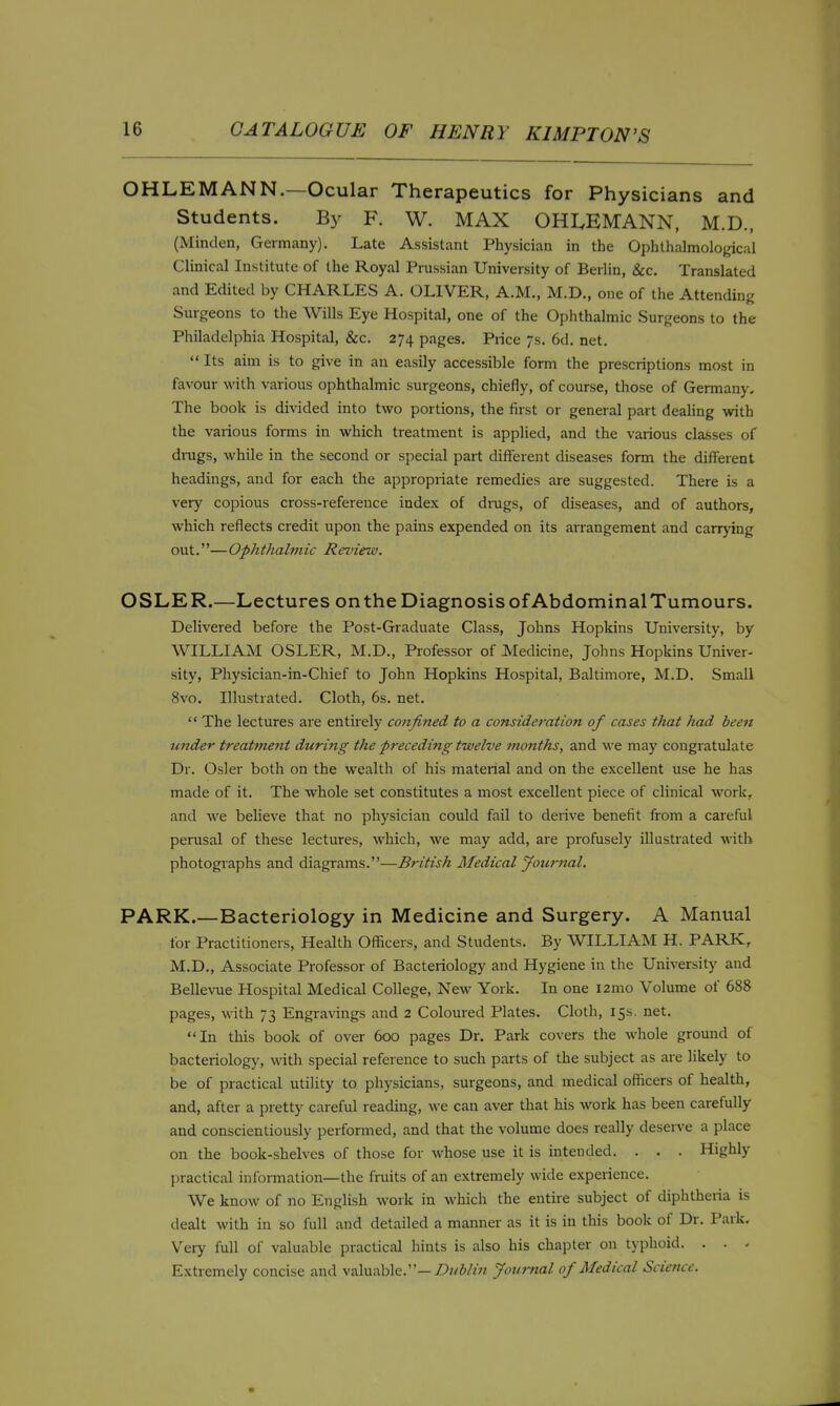 OHLEMANN.—Ocular Therapeutics for Physicians and Students. B}^ F. W. MAX OHI^EMANN, M.D., (Minden, Germany). Late Assistant Physician in the Ophthalmological Clinical Institute of the Royal Prussian University of Berlin, &c. Translated and Edited by CHARLES A. OLIVER, A.M., M.D., one of the Attending Surgeons to the Wills Eye Hospital, one of the Ophthalmic Surgeons to the Philadelphia Hospital, &c. 274 pages. Piice 7s. 6d. net.  Its aim is to give in an easily accessible form the prescriptions most in favour with various ophthalmic surgeons, chiefly, of course, those of Germany, The book is divided into two portions, the first or general part dealing with the various forms in which treatment is applied, and the various classes of drugs, while in the second or special part different diseases form the different headings, and for each the appropriate remedies are suggested. There is a very copious cross-reference index of dings, of diseases, and of authors, which reflects credit upon the pains expended on its anangement and carrying out.—Ophthalmic Review. OSLER.—Lectures onthe Diagnosis of AbdominalTumours. Delivered before the Post-Graduate Class, Johns Hopkins University, by WILLIAM OSLER, M.D., Professor of Medicine, Johns Hopkins Univer- sity, Physician-in-Chief to John Hopkins Hospital, Baltimore, M.D. Small 8vo. Illustrated. Cloth, 6s. net.  The lectures are entirely confined to a consideration of cases that had been wider treatment during the preceding twelve months, and we may congratulate Dr. Osier both on the wealth of his material and on the excellent use he has made of it. The whole set constitutes a most excellent piece of clinical work, and we beHeve that no physician could fail to derive benefit from a careful perusal of these lectures, which, we may add, are profusely illustrated with photographs and diagrams.—British Medical Journal. PARK.—Bacteriology in Medicine and Surgery. A Manual for Practitioners, Health Officers, and Students. By WILLIAM H. PARK, M.D., Associate Professor of Bacteriology and Hygiene in tlie University and Bellevue Hospital Medical College, New York. In one l2mo Volume of 688 pages, with 73 Engravings and 2 Coloured Plates. Cloth, 15s. net. In this book of over 600 pages Dr. Park covers the whole ground of bacteriology, with special reference to such parts of the subject as are likely to be of practical utility to physicians, surgeons, and medical officers of health, and, after a pretty careful reading, \\'e can aver that his work has been carefully and conscientiously performed, and that the volume does really desen'e a place on the book-shelves of those for whose use it is intended. . . . Highly practical infonnation—the fruits of an extremely wide experience. We know of no English work in which the entire subject of diphtheria is dealt with in so full and detailed a manner as it is in this book of Dr. Park. Very full of valuable practical hints is also his chapter on typhoid. . . - Extremely concise and valuable.—Z)?/Wm Journal of Medical Science.