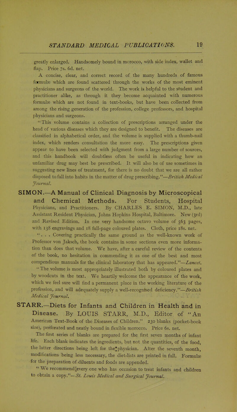 greatly enlarged. Handsomely bound in morocco, with side index, wallet and flap. Price 7s. 6d. net. A concise, clear, and correct record of the many hundreds of famous formulje which are found scattered through the works of the most eminent physicians and surgeons of the world. The work is helpful to the student and practitioner alike, as through it they become acquainted with numerous formulae which are not found in text-books, but have been collected from among the rising generation of the profession, college professors, and hospital physicians and surgeons. This volume contains a collection of prescriptions airanged under the head of various diseases which they are designed to benefit. The diseases are classified in alphabetical order, and the volume is suppUed with a thumb-nail index, which renders consultation the more easy. The prescriptions given appear to have been selected with judgment from a large number of sources, and this handbook will doubtless often be useful in indicating how an unfamiUar drug may best be prescribed. It will also be of use sometimes in suggesting new lines of treatment, for there is no doubt that we are all rather disposed to fall into habits in the matter of drug prescribing.—British Medical JoiiTmal. SIMON.—A Manual of Clinical Diagnosis by Microscopical and Chemical Methods. For Students, Hospital Physicians, and Practitioners. By CHARLES E. SIMON, M.D., late Assistant Resident Physician, Johns Hopkins Hospital, Baltimore. New (3rd) and Revised Edition. In one very handsome octavo volume of 563 pages, with 138 engi-avings and 18 full-page coloured plates. Cloth, price i8s. net. ... Covering practically the same ground as the Avell-known work of Professor von Jaksch, the book contains in some sections even more informa- tion than does that volume. We have, after a careful review of the contents of the book, no hesitation in commending it as one of the best and most compendious manuals for the clinical laboratory that has appeared.—Lancet.  The volume is most appropriately illustrated botti by coloured plates and by woodcuts in the text. We heartily welcome the appearance of the work, which we feel sure will find a permanent place in the working Uterature of the profession, and will adequately supply a well-recognised deficiency.—British Medical Journal. ... ^ . STARR.—Diets for Infants and Children in Health and in Disease. By LOUIS STARR, M.D., Editor of An American Text-Book of the Diseases of Children. 230 blanks (pocket-book size), perforated and neatly bound in flexible morocco. Price 6s. net. The first series of blanks are prepared for the first seven months of infant life. Each blank indicates the ingredients, but not the quantities, of the food, the latter directions being left for the^phy sician. After the seventh month, modifications being less necessary, the diet-lists are printed in full. Formulae for the preparation of diluents and foods are appended.  We recommendi-every one who has occasion to treat infants and children to obtain a copy.—.Sz'. Louis Medical and Surgical Journal.
