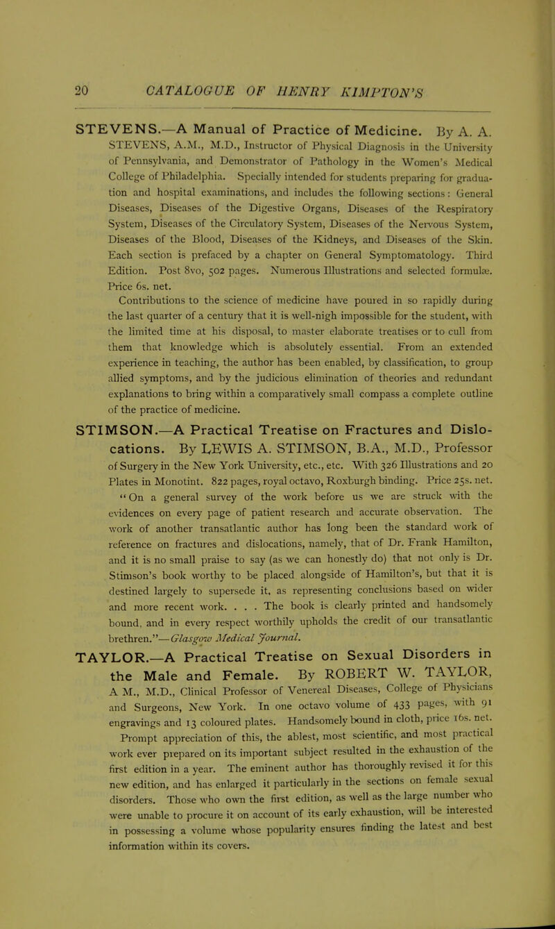 STEVENS.—A Manual of Practice of Medicine. By A. A. STEVENS, A.M., M.D., Instructor of Physical Diagncjsis in the University of Pennsylvania, and Demonstrator of Pathology in the Women's Medical College of Philadelphia. Specially intended for students preparing for gradua- tion and hospital examinations, and includes the following sections: General Diseases, Diseases of the Digestive Organs, Diseases of the Respiratory System, Diseases of the Circulatoiy System, Diseases of the NeiTous System, Diseases of the Blood, Diseases of the Kidneys, and Diseases of the Skin. Each section is prefaced by a chapter on General Symptomatology. Third Edition. Post 8vo, 502 pages. Numerous Illustrations and selected formulae. Price 6s. net. Contributions to the science of medicine have poured in so rapidly during the last quarter of a century that it is well-nigh impossible for the student, with the limited time at his disposal, to master elaborate treatises or to cull from them that knowledge which is absolutely essential. From an extended experience in teaching, the author has been enabled, by classification, to group allied symptoms, and by the judicious elimination of theories and redimdant explanations to bring within a comparatively small compass a complete outline of the practice of medicine. STIMSON.—A Practical Treatise on Fractures and Dislo- cations. By I.EWIS A. STIMSON, B.A., M.D., Professor of Surgeiy in the New York University, etc., etc. With 326 Illustrations and 20 Plates in Monotint. 822 pages, royal octavo, Roxburgh binding. Price 25s. net. On a general survey of the work before us we are struck vnth the evidences on every page of patient research and accurate obseri'ation. The work of another transatlantic author has long been the standard work of reference on fractures and dislocations, namely, that of Dr. Frank Hamilton, and it is no small praise to say (as we can honestly do) that not only is Dr. Stimson's book worthy to be placed alongside of Hamilton's, but that it is destined largely to supersede it, as representing conclusions based on \vider and more recent work. . . . The book is clearly printed and handsomely bound, and in every respect worthily upholds the credit of our transatlantic brethren,—Glasgoit) Medical Journal. TAYLOR.—A Practical Treatise on Sexual Disorders in the Male and Female. By ROBERT W. TAYLOR, A M., M.D., Clinical Professor of Venereal Diseases, College of Physicians and Surgeons, New York. In one octavo volume of 433 pages, with 91 engravings and 13 coloured plates. Handsomely bound in cloth, price i6s. net. Prompt appreciation of this, the ablest, most scientific, and most practical work ever prepared on its important subject resulted in the exhaustion of the first edition in a year. The eminent author has thoroughly revised it for this new edition, and has enlarged it particularly in the sections on female sexual disorders. Those who own the first edition, as well as the large number who were unable to procure it on account of its early exhaustion, will be interested in possessing a volume whose popularity ensures finding the latest and best information within its covers.