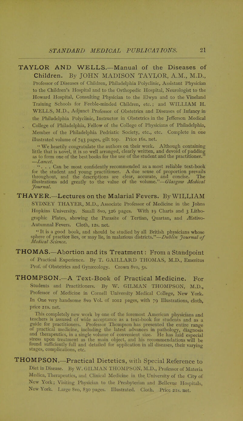 TAYLOR AND WELLS.—Manual of the Diseases of Children. By JOHN MADISON TAYLOR, A.M., M.D., Professor of Diseases of Children, Philadelphia Polyclinic, Assistant Physician to the Children's Hospital and to the Orthopedic Hospital, Neurologist to the Howard Hospital, Consulting Physician to the Elwyn and to the Vineland Training Schools for Feeble-minded Children, etc.; and WILLIAM H. WELLS, M.D., Adjunct Professor of Obstetrics and Diseases of Infancy in the Philadelphia Polyclinic, Instructor in Obstetrics in the Jefferson Medical College of Philadelphia, Fellow of the College of Physicians of Philadelphia, Member of the Philadelphia Pedriatic Society, etc., etc. Complete in one illustrated volume of 743 pages, gilt top. Price i6s. net.  We heartily congratulate the authors on their work. Although containing little that is novel, it is so well aiTanged, clearly -svritten, and devoid of padding as to foi-m one of the best books for tlie use of the student and the practitioner. —Lancet. ... Can be most confidently recommended as a most reliable text-book for the student and young practitioner. A due sense of proportion prevails throughout, and the descriptions are clear, accurate, and concise. The illustrations add greatly to the value of the volume.—Glasgow Medical Journal. THAYER.—Lectures on the Malarial Fevers. By WII.I.IAM SYDNEY THAYER, M.D., Associate Professor of Medicine in the Johns Hopkins University. Small 8vo, 326 pages. With 19 Charts and 3 Litho- graphic Plates, showing the Parasite of Tertian, Quartan, and .^stivo- Autumnal Fevers. Cloth, 12s. net.  It is a good book, and should be studied by all British physicians whose sphere of practice lies, or may lie, in malarious districts.—Dublin Journal of Medical Science, THOMAS.—Abortion and its Treatment: From a Standpoint of Practical Experience. By T. GAILLARD THOMAS, M.D., Emeritus Prof, of Obstetrics and Gyna2cology. Crown 8vo, 5s. THOMPSON.—A Text-Book of Practical Medicine. For Students and Practitioners. By W. GILMAN THOMPSON, M.D., Professor of Medicine in Cornell University Medical College, New York. In One very handsome 8vo Vol. of 1012 pages, mth 79 Illustrations, cloth, price 2 IS. net. This completely new work by one of the foremost American physicians and teachers is assured of wide acceptance as a text-book for students and as a guide for practitioners. Professor Thompson has presented the entire range of practical medicine, including the latest advances in pathology, diagnosis and therapeutics, in a single volume of convenient size. He has laid especial stress upon treatment as the main object, and his recommendations will be found sufficiently full and detailed for appUcation in all diseases, their varying stages, complications, etc. THOMPSON.—Practical Dietetics, with Special Reference to Diet in Disease. By W. GILMAN THOMPSON, M.D., Professor of Materia Medica, Therapeutics, and Clinical Medicine in the University of the City of New York; Visiting Physician to the Presbyterian and Bellevue Hospitals, New York. Large 8vo, 830 pages. Illustrated. Cloth. Price 21s. net.