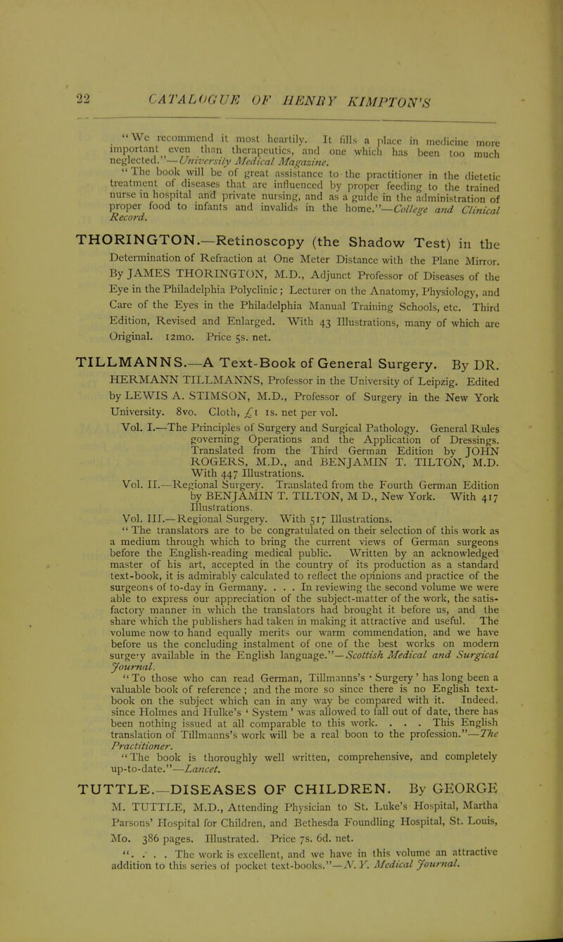 Wc recommend it most heartily. It fills a jilace in medicine more important even tlinn therapeutics, and one whicli has been loo much \\c\:!icc\.eA:'—University Medical Magazine. The book will be'of },'rcat assistance to the practitioner in the dietetic treatment of diseases that are influenced by proper feedinf,' to the trained nurse in hospital and private nursin}=;, and as a guide in the administration of proper food to infants and invalids in the College attd Clinical Record. THORINGTON.—Retinoscopy (the Shadow Test) in the Determination of Refraction at One Meter Distance with the Plane Mirror. By JAMES THORINGTON, M.D., Adjunct Professor of Diseases of the Eye in the Philadelphia Polyclinic; Lecturer on the Anatomy, Physiology, and Care of the Eyes in the Philadelphia Manual Training Schools, etc. Third Edition, Revised and Enlarged. With 43 Illustrations, many of which are Original. i2mo. Price 5s. net. TILLMANNS.—A Text-Book of General Surgery. By DR. HERMANN TILLMANNS, Professor in the University of Leipzig. Edited by LEWIS A. STIMSON, M.D., Professor of Surgery in the New York University. 8vo. Cloth, is. net per vol. Vol. I.—The Principles of Surgery and Surgical Pathology. General Rules governing Operations and the Application of Dressings. Translated from the Third German Edition by JOHN ROGERS, M.D., and BENJAMIN T. TILTON, M.D. With 447 Illustrations. Vol. II.—Regional Surgery. Translated from the Fourth German Edition by BENJAMIN T. TILTON, M D., New York. With 417 Illustrations. Vol. III.—Regional Surgery. With 517 Illustrations.  The translators are to be congratulated on their selection of this work as a medium through which to bring the current views of German surgeons before the English-reading medical public. Written by an acknowledged master of his art, accepted in the country of its production as a standard text-book, it is admirably calculated to reflect the opinions and practice of the surgeons of to-day in Germany. ... In reviewing the second volume we were able to express our appreciation of the subject-matter of the work, the satis- factory manner in which the translators had brought it before us, and the share which the publishers had taken in making it attractive and useful. The volume now to hand equally merits our warm commendation, and we have before us the concluding instalment of one of the best works on modem surgery available in the English —Scottish Medical and Surgical Journal. To those who can read German, Tillmanns's • Surgery' has long been a valuable book of reference ; and the more so since there is no Enghsh text- book on the subject which can in any way be compared with it. Indeed, since Holmes and Hulke's ' System ' was allowed to faU out of date, there has been nothing issued at all comparable to this work. . . . This English translation of Tillmanns's work will be a real boon to the profession.—The Practitioner. The book is thoroughly well written, comprehensive, and completely up-to-date.—Lancet. TUTTLE.—DISEASES OF CHILDREN. By GEORGE M. TUTTLE, M.D., Attending Physician to St. Luke's Hospital, Martha Parsons' Plospital for Children, and Bethesda Foundling Hospital, St. Louis, Mo. 386 pages. Illustrated. Price 7s. 6d. net. . . . . The work is excellent, and we have in this volume an attractive addition to this series of pocket text-books.—/V. Y. Medical Journal.