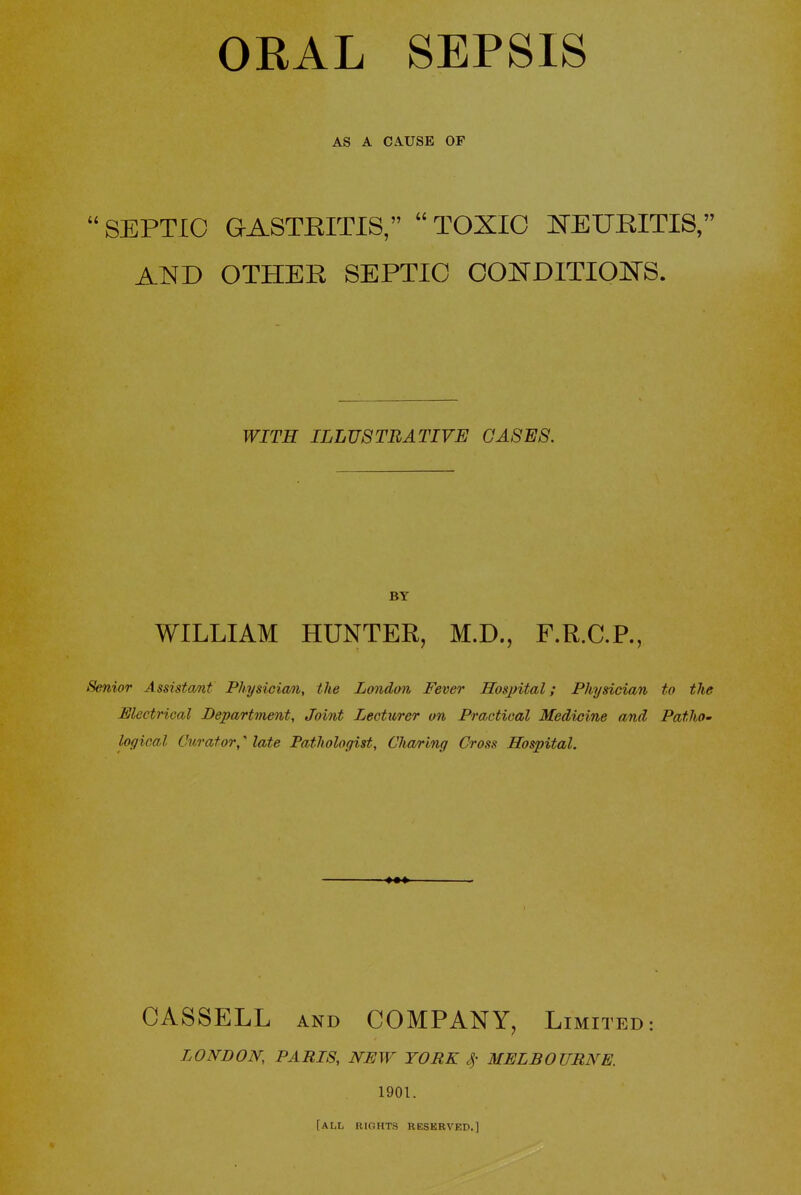 ORAL SEPSIS AS A CAUSE OF 'SEPTIC GASTRITIS, TOXIC NEURITIS, AISfD OTHER SEPTIC CONDITIOI^rS. WITH ILLUSTRATIVE CASES. BY WILLIAM HUNTER, M.D., F.R.C.P., Senior Assistant Physician, the London Fever Hospital; Physician to the Electrical Department, Joint Lecturer on Practical Medivine and Patho- logical Curator,' late Pathologist, Charing Cross Hospital. CASSELL AND COMPANY, Limited: LONDON, PARIS, NEW YORK 4' MELBOURNE. 1901. [all rights reserved.]