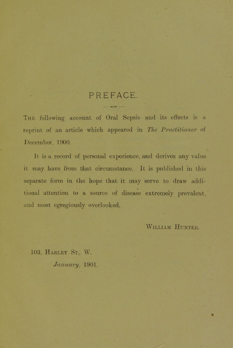 PREFACE. «o« • The following account of Oral Sepsis and its effects is a reprint of an article which appeared in The Practitioner of December, 1900. It is a record of personal experience, and derives any value it may have from that circumstance. It is published in this separate foriri in the hope that it may serve to draw addi- tional attention to a source of disease extremely prevalent, and most egregiously overlooked. William Huntek. 103, Harley St., W, January, 1901.