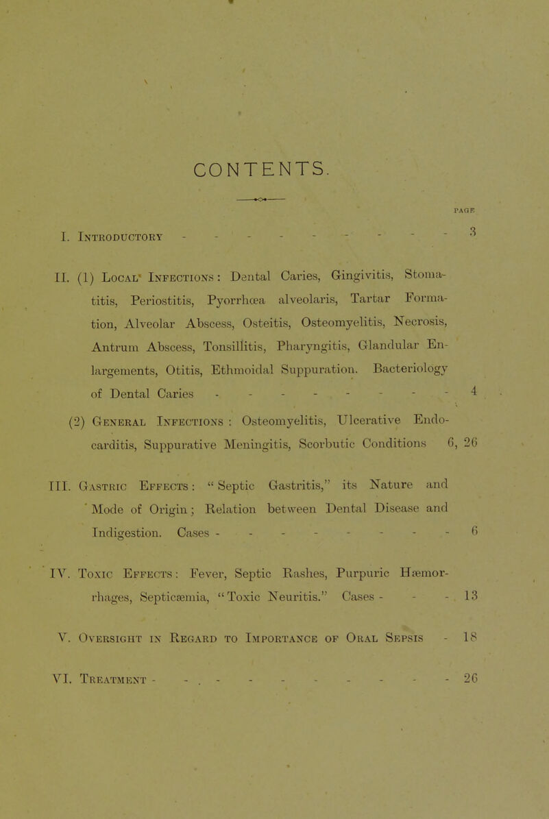 CONTENTS. PAQF O I. Intkoductory II. (1) Local- Infections: Dental Caries, Gingivitis, Stoma- titis, Periostitis, Pyorrhoea alveolaris, Tartar Forma- tion, Alveolar Abscess, Osteitis, Osteomyelitis, Necrosis, Antrum Abscess, Tonsillitis, Pharyngitis, Glandular En- largements, Otitis, Ethmoidal Suppuration. Bacteriology of Dental Caries 4 (2) General Infections : Osteomyelitis, Ulcerative Endo- carditis, Suppurative Meningitis, Scorbutic Conditions 6, 26 III. Gastric Effects :  Septic Gastritis, its Nature and ' Mode of Origin; Relation between Dental Disease and Indigestion. Cases - - - - - - - - 6 IV. Toxic Effects : Fever, Septic Rashes, Purpuric Hremor- rhages, Septicsemia, Toxic Neuritis. Cases- - - 13 V. Oversight in Regard to Importance of Oral Sepsis - 18 VI. Treatment -