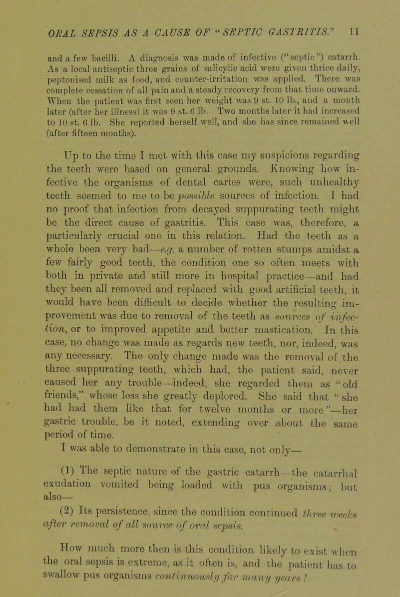 and a few bacilli. A diagnosis was made of infective (septic) catarrh. As a local antiseptic three grains of salicylic acid were given thrice daily, peptonised milk as food, and counter-irritation was applied. There was complete cessation of all pain and a steady recovery from that time onward. When the patient was first seen her weight was 9 st. 10 lb., and a month later (after her illness) it was 9 st. 6 lb. Two months later it had increased to 10 St. 6 lb. She reported herself well, and she has since remained veil (after fifteen months). Up to the time I met with this case my suspicions regarding the teeth were based on general grounds. Knowing how in- fective the organisms of dental caries were, such unhealthy teeth seemed to me to be possible sources of infection. I had no proof that infection from decayed suppurating teeth might be the direct cause of gastritis. This case was, therefore, a particularly crucial one in this relation. Had the teeth as a whole been very bad—e.g. a number of rotten stumps amidst a few fairly good teeth, the condition one so often meets with both in private and still more in hospital practice—and had they been all removed and replaced with good artificial teeth, it would have been difficult to decide whether the resulting im- proveraent was due to removal of the teeth as sources of infec- tion, or to improved appetite and better mastication. In this case, no change was made as regards new teeth, nor, indeed, was any necessary. The only change made was the removal of. the three suppurating teeth, which had, the patient said, never caused her any trouble—indeed, she regarded them as old friends, whose loss she greatly deplored. She said that  she had had them like that for twelve months or more—her gastric trouble, be it noted, extending over about the same period of time. I was able to demonstrate in this case, not only— (1) The septic nature of the gastric catarrh —the catarrhal exudation vomited being loaded with pus organisms; but also— (2) Its persistence, since the condition continued three weeks after removal of all source of oral sepsis. How much more then is this condition likely to exist when the oral sepsis is extreme, as it often is, and the patient has to swallow pus organisms continihously for many years !