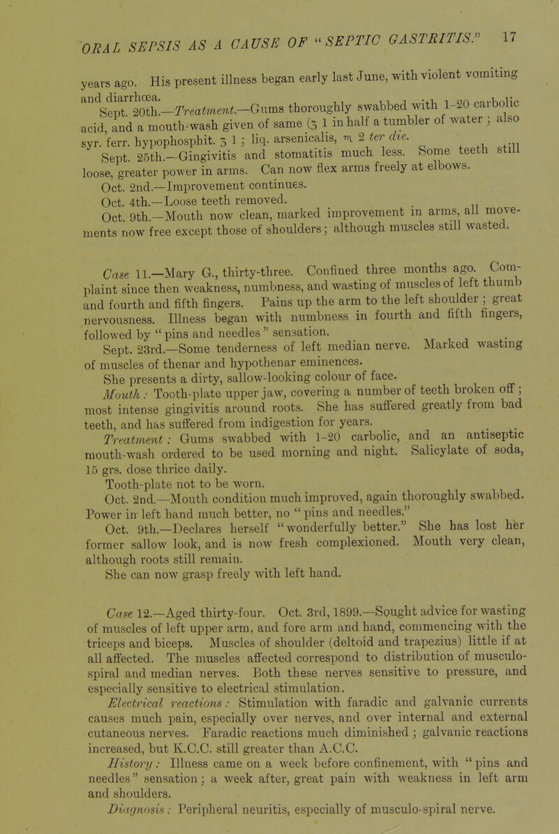 years ago. His present illness began early last June, with violent vomiting ^'''selDTtotL-rrea«mew«.-Gums thorougUy swabbed with 1-20 carbolic acid, and a mouth^wash given of same (5 1 in half a tumbler of water ; also syr. ferr. hypophosphit. 5 1 ; liq- arsenicalis, n ^ ter die. Sept. 26th.-Gingivitis and stomatitis much less. Some teeth still loose, greater power in arms. Can now flex arms freely at elbows. Oct. 2nd.—Improvement continues. Oct. 4th.—Loose teeth removed. Oct 9th —Mouth now clean, marked improvement in arms, all move- ments now free except those of shoulders; although muscles still wasted. Case ll.-Mary G., thirty-three. Confined three months ago. Com- plaint since then weakness, numbness, and wasting of muscles of left thumb and fourth and fifth fingers. Pains up the arm to the left shoulder ; great nervousness. Illness began with numbness in fourth and fifth fingers, followed by  pins and needles  sensation. Sept. 23rd.—Some tenderness of left median nerve. Marked wasting of muscles of thenar and hypothenar eminences. She presents a dirty, sallow-looking colour of face. Mouth: Tooth-plate upper jaw, covering a number of teeth broken oflf; most intense gingivitis around roots. She has suffered greatly from bad teeth, and has suffered from indigestion for years. Treatment: Gums swabbed with 1-20 carbolic, and an antiseptic mouth-wash ordered to be used morning and night. Salicylate of soda, 15 grs. dose thrice daily. Tooth-plate not to be worn. Oct. 2nd.—Mouth condition much improved, again thoroughly swabbed. Power in left hand much better, no  pins and needles. Oct. 9th.—Declares herself  wonderfully better. She has lost her former sallow look, and is now fresh complexioned. Mouth very clean, although roots still remain. She can now grasp freely with left hand. Cast 12.—Aged thirty-four. Oct. 3rd, 1899.—Sought advice for wasting of muscles of left upper arm, and fore arm and hand, commencing with the triceps and biceps. Muscles of shoulder (deltoid and trapezius) little if at all affected. The muscles affected correspond to distribution of musculo- spiral and median nerves. Both these nerves sensitive to pressure, and especially sensitive to electrical stimulation. Electrical reactions: Stimulation with faradic and galvanic currents causes much pain, especially over nerves, and over internal and external cutaneous nerves. Faradic reactions much diminished ; galvanic reactions increased, but K.C.C. still greater than A.C.C. History: Illness came on a week before confinement, with  pins and needles sensation; a week after, great pain with weakness in left arm and shoulders. Diagnosis : Peripheral neuritis, especially of musculo-spiral nerve.