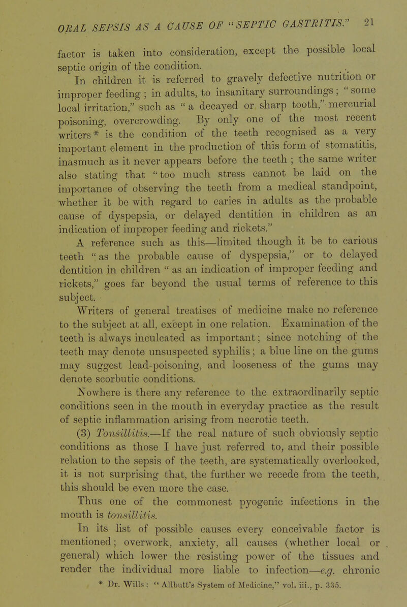 factor is taken into consideration, except the possible local septic origin of the condition. In children it is referred to gravely defective nutrition or improper feeding ; in adults, to insanitary surroundings ;  some local irritation, such as  a decayed or sharp tooth, mercurial poisoning, overcrowding. By only one of the most recent writers^ is the condition of the teeth recognised as a very important element in the production of this form of stomatitis, inasmuch as it never appears before the teeth ; the same writer also stating that too much stress cannot be laid on the importance of observing the teeth from a medical standpoint, whether it be with regard to caries in adults as the probable cause of dyspepsia, or delayed dentition in children as an indication of improper feeding and rickets. A reference such as this—limited though it be to carious teeth as the probable cause of dyspepsia, or to delayed dentition in children  as an indication of improper feeding and rickets, goes far beyond the usual terms of reference to this subject. Writers of general treatises of medicine make no reference to the subject at all, except in one relation. Examination of the teeth is always inculcated as important; since notching of the teeth may denote unsuspected syphilis; a blue line on the gums may suggest lead-poisoning, and looseness of the gums may denote scorbutic conditions. Nowhere is there any reference to the extraordinarily septic conditions seen in the mouth in everyday practice as the result of septic inflammation arising from necrotic teeth. (3) Tonsillitis.—If the real nature of such obviously septic conditions as those I have just referred to, and their possible relation to the sepsis of the teeth, are systematically overlooked, it is not surprising that, the further we recede from the teeth, this should be even more the case. Thus one of the commonest pyogenic infections in the mouth is tonsillitis. In its list of possible causes every conceivable factor is mentioned; overwork, anxiety, all causes (whether local or general) which lower the resisting power of the tissues and render the individual more liable to infection—e.g. chronic