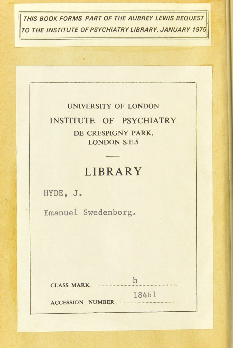 THIS BOOK FORMS PART OF THE AUBREY LEWIS BEQUEST TO THE INSTITUTE OF PSYCHIATRY LIBRARY. JANUARY 1975 UNIVERSITY OF LONDON INSTITUTE OF PSYCHIATRY DE CRESPIGNY PARK, LONDON S E.5 LIBRARY HYDE, J. Emanuel Swedenborg. CLASS MARK ACCESSION NUMBER h 18461