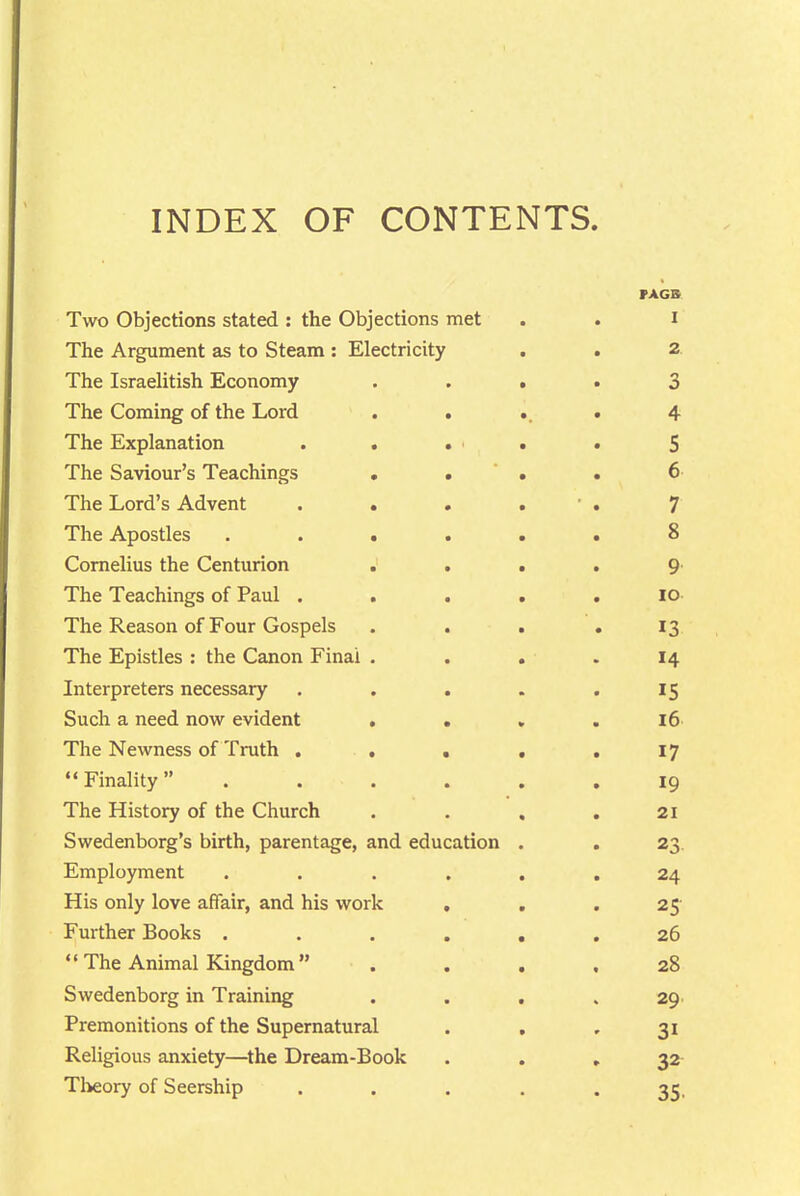 INDEX OF CONTENTS. PAGB Two Objections stated : the Objections met . . i The Argument as to Steam : Electricity . . 2. The Israelitish Economy .... 3 The Coming of the Lord . . .. . 4 The Explanation . . . ' . . 5 The Saviour's Teachings • . ' . . 6 The Lord's Advent . . . . • . 7 The Apostles ...... 8 Cornelius the Centurion .... 9' The Teachings of Paul ..... lo- The Reason of Four Gospels . . . . 13 The Epistles : the Canon Final . . . . 14 Interpreters necessary ..... 15 Such a need now evident .... 16 The Newness of Truth . . . . . 17 Finality . . . . . .19 The History of the Church .... 21 Swedenborg's birth, parentage, and education . . 23. Employment ...... 24 His only love affair, and his work . , .25' Further Books ...... 26  The Animal Kingdom  .... 28 Swedenborg in Training . . . . 29. Premonitions of the Supernatural ... 31 Religious anxiety—^the Dream-Book ... 32- Theory of Seership ..... 35,