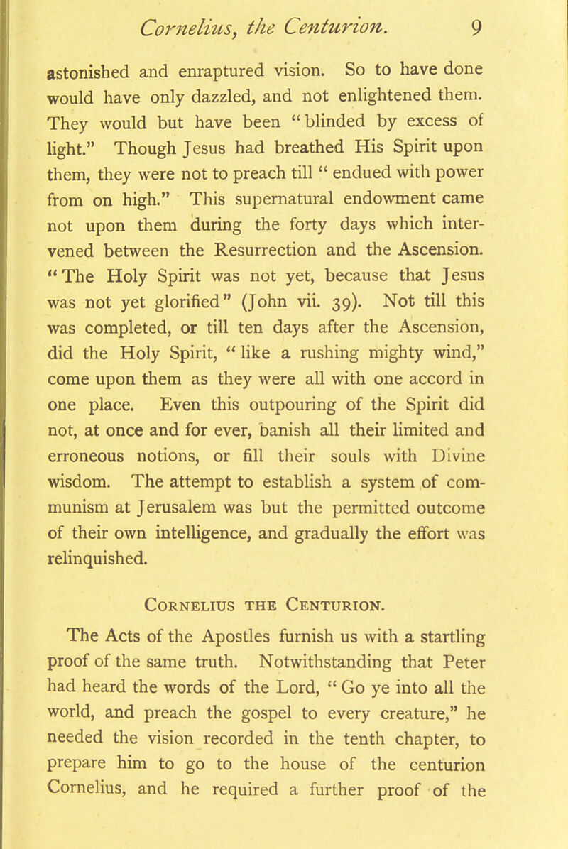 astonished and enraptured vision. So to have done would have only dazzled, and not enlightened them. They would but have been blinded by excess of light. Though Jesus had breathed His Spirit upon them, they were not to preach till  endued with power from on high. This supernatural endowment came not upon them during the forty days which inter- vened between the Resurrection and the Ascension. The Holy Spirit was not yet, because that Jesus was not yet glorified (John vii. 39). Not till this was completed, or till ten days after the Ascension, did the Holy Spirit, like a rushing mighty wind, come upon them as they were all with one accord in one place. Even this outpouring of the Spirit did not, at once and for ever, banish all their limited and erroneous notions, or fill their souls with Divine wisdom. The attempt to establish a system of com- munism at Jerusalem was but the permitted outcome of their own intelligence, and gradually the effort was relinquished. Cornelius the Centurion. The Acts of the Apostles furnish us with a startling proof of the same truth. Notwithstanding that Peter had heard the words of the Lord,  Go ye into all the world, and preach the gospel to every creature, he needed the vision recorded in the tenth chapter, to prepare him to go to the house of the centurion Cornelius, and he required a further proof of the