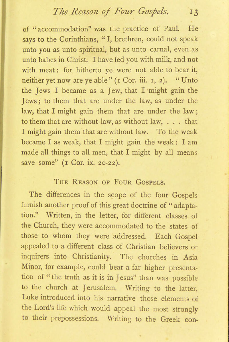 of accommodation was the practice of Paul, He says to the Corinthians,  I, brethren, could not speak unto you as unto spiritual, but as unto carnal, even as unto babes in Christ. I have fed you with milk, and not with meat: for hitherto ye were not able to bear it, neither yet now are ye able  (i Cor. iii. i, 2).  Unto the Jews I became as a Jew, that I might gain the Jews; to them that are under the law, as under the law, that I might gain them that are under the law; to them that are without law, as without law, . . . that I might gain them that are without law. To the weak became I as weak, that I might gain the weak : I am made all things to all men, that I might by all means save some (i Cor. ix. 20-22). The Reason of Four Gospels. The differences in the scope of the four Gospels furnish another proof of this great doctrine of  adapta- tion. Written, in the letter, for different classes of the Church, they were accommodated to the states of those to whom they were addressed. Each Gospel appealed to a different class of Christian believers or inquirers into Christianity. The churches in Asia Minor, for example, could bear a far higher presenta- tion of  the truth as it is in Jesus than was possible to the church at Jerusalem. Writing to the latter, Luke introduced into his narrative those elements of the Lord's life which would appeal the most strongly to their prepossessions. Writing to the Greek con-