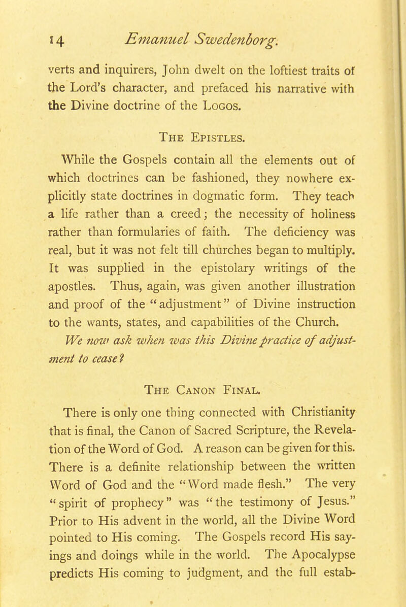 verts and inquirers, Jolm dwelt on the loftiest traits of the Lord's character, and prefaced his narrative with the Divine doctrine of the Logos. The Epistles. \Vhile the Gospels contain all the elements out of which doctrines can be fashioned, they nowhere ex- plicitly state doctrines in dogmatic form. They teach a life rather than a creed; the necessity of holiness rather than formularies of faith. The deficiency was real, but it was not felt till churches began to multiply. It was supplied in the epistolary writings of the apostles. Thus, again, was given another illustration and proof of the  adjustment of Divine instruction to the wants, states, and capabilities of the Church. We now ask when ivas this Divi?ie practice of adjust- ment to cease ? The Canon Final. There is only one thing connected with Christianity that is final, the Canon of Sacred Scripture, the Revela- tion of the Word of God. A reason can be given for this. There is a definite relationship between the written Word of God and the Word made flesh. The very spirit of prophecy was the testimony of Jesus. Prior to His advent in the world, all the Divine Word pointed to His coming. The Gospels record His say- ings and doings while in the world. The Apocalypse predicts His coming to judgment, and the full estab-