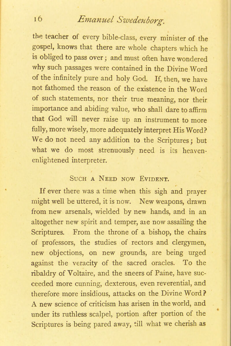 the teacher of every bible-class, every minister of the gospel, knows that there are whole chapters which he is obliged to pass over; and must often have wondered why such passages were contained in the Divine Word of the infinitely pure and holy God. If, then, we have not fathomed the reason of the existence in the Word of such statements, nor their true meaning, nor their importance and abiding value, who shall dare to affirm that God will never raise up an instrument to more fully, more wisely, more adequately interpret His Word? We do not need any addition to the Scriptures; but what we do most strenuously need is its heaven- enlightened interpreter. Such a Need now Evident. If ever there was a time when this sigh and prayer might well be uttered, it is now. New weapons, drawn from new arsenals, wielded by new hands, and in an altogether new spirit and temper, aie now assailing the Scriptures. From the throne of a bishop, the chairs of professors, the studies of rectors and clergymen, new objections, on new grounds, are being urged against the veracity of the sacred oracles. To the ribaldry of Voltaire, and the sneers of Paine, have suc- ceeded more cunning, dexterous, even reverential, and therefore more insidious, attacks on the Divine Word ? A new science of criticism has arisen in the world, and under its ruthless scalpel, portion after portion of the Scriptures is being pared away, till what we cherish as