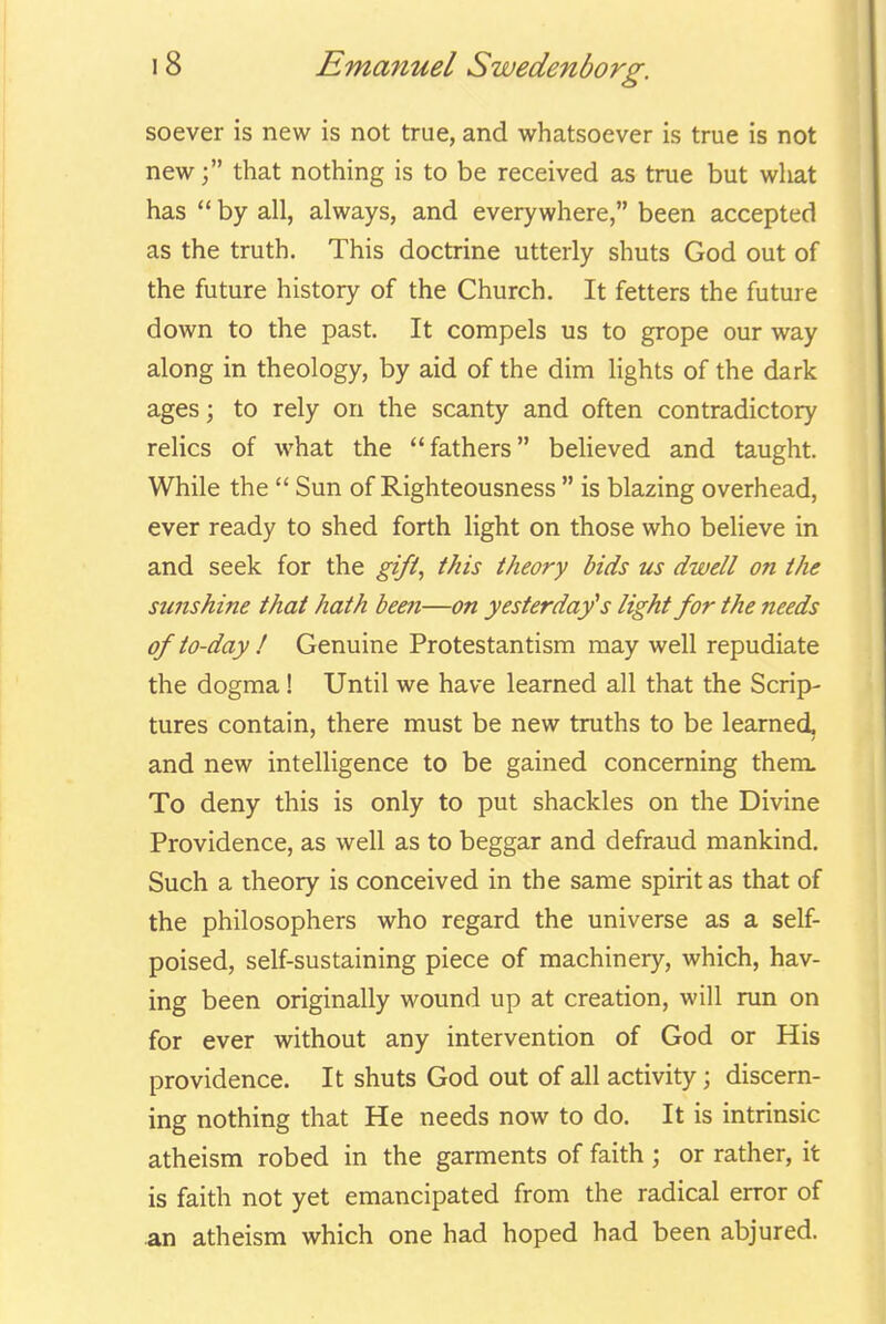 soever is new is not true, and whatsoever is true is not newthat nothing is to be received as true but wliat has  by all, always, and everywhere, been accepted as the truth. This doctrine utterly shuts God out of the future history of the Church. It fetters the future down to the past. It compels us to grope our way along in theology, by aid of the dim lights of the dark ages; to rely on the scanty and often contradictory relics of what the fathers beheved and taught. While the  Sun of Righteousness  is blazing overhead, ever ready to shed forth light on those who believe in and seek for the gifi, this theory bids us dwell on the sunshine that hath been—on yesterday's light for the needs of to-day I Genuine Protestantism may well repudiate the dogma! Until we have learned all that the Scrip- tures contain, there must be new truths to be learned, and new intelligence to be gained concerning them. To deny this is only to put shackles on the Divine Providence, as well as to beggar and defraud mankind. Such a theory is conceived in the same spirit as that of the philosophers who regard the universe as a self- poised, self-sustaining piece of machinery, which, hav- ing been originally wound up at creation, will run on for ever without any intervention of God or His providence. It shuts God out of all activity; discern- ing nothing that He needs now to do. It is intrinsic atheism robed in the garments of faith ; or rather, it is faith not yet emancipated from the radical error of an atheism which one had hoped had been abjured.