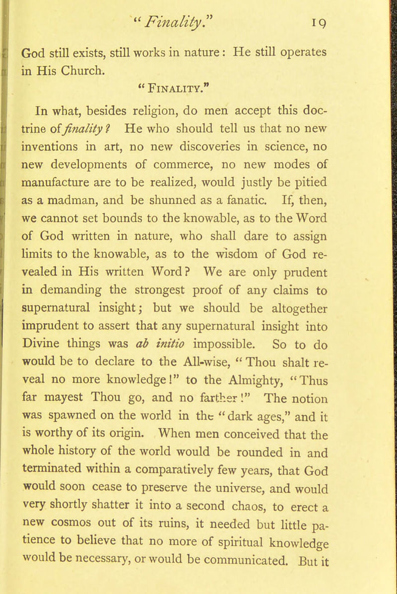 '^'Finality. God still exists, still works in nature: He still operates in His Church.  Finality. In what, besides religion, do men accept this doc- trine offinality ? He who should tell us that no new inventions in art, no new discoveries in science, no new developments of commerce, no new modes of manufacture are to be realized, would justly be pitied as a madman, and be shunned as a fanatic. If, then, we cannot set bounds to the knowable, as to the Word of God written in nature, who shall dare to assign limits to the knowable, as to the wisdom of God re- vealed in His written Word ? We are only prudent in demanding the strongest proof of any claims to supernatural insight; but we should be altogether imprudent to assert that any supernatural insight into Divine things was ab initio impossible. So to do would be to declare to the All-wise,  Thou shalt re- veal no more knowledge! to the Almighty, Thus far mayest Thou go, and no farther! The notion was spawned on the world in the  dark ages, and it is worthy of its origin. When men conceived that the whole history of the world would be rounded in and terminated within a comparatively few years, that God would soon cease to preserve the universe, and would very shortly shatter it into a second chaos, to erect a new cosmos out of its ruins, it needed but little pa- tience to believe that no more of spiritual knowledge would be necessary, or would be communicated. But it