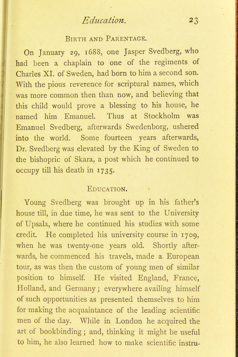 Birth and Parentage. On January 29, 1688, one Jasper Svedberg, who had been a chaplain to one of the regiments of Charles XL of Sweden, had born to him a second son. With the pious reverence for scriptural names, which was more common then than now, and believing that this child would prove a blessing to his house, he named him Emanuel. Thus at Stockholm was Emanuel Svedberg, afterwards Swedenborg, ushered into the world. Some fourteen years afterwards, Dr. Svedberg was elevated by the King of Sweden to the bishopric of Skara, a post which he continued to occupy till his death in 1735. Education. Young Svedberg was brought up in his father's house till, in due time, he was sent to the University of Upsala, where he continued his studies with some credit. He completed his university course in 1709, when he was twenty-one years old. Shortly after- wards, he commenced his travels, made a European tour, as was then the custom of young men of similar position to himself. He visited England, France, Holland, and Germany; everywhere availing himself of such opportunities as presented themselves to him for making the acquaintance of the leading scientific men of the day. While in London he acquired the art of bookbinding; and, thinking it might be useful to him, he also learned how to make scientific instru-