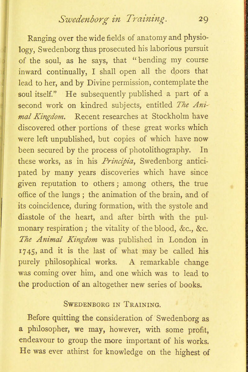 Ranging over the wide fields of anatomy and physio- logy, Swedenborg thus prosecuted his laborious pursuit of the soul, as he says, that bending my course inward continually, I shall open all the doors that lead to her, and by Divine permission, contemplate the soul itself. He subsequently published a part of a second work on kindred subjects, entitled The Ani- mal Kingdom. Recent researches at Stockholm have discovered other portions of these great works which were left unpublished, but copies of which have now been secured by the process of photolithography. In these works, as in his Principia, Swedenborg antici- pated by many years discoveries which have since given reputation to others; among others, the true office of the lungs ; the animation of the brain, and of its coincidence, during formation, with the systole and diastole of the heart, and after birth with the pul- monary respiration; the vitality of the blood, &c., &c. The Animal Kingdom was published in London in 1745, and it is the last of what may be called his purely philosophical works. A remarkable change was coming over him, and one which was to lead to the production of an altogether new series of books. Swedenborg in Training. Before quitting the consideration of Swedenborg as a philosopher, we may, however, with some profit, endeavour to group the more important of his works. He was ever athirst for knowledge on the highest of