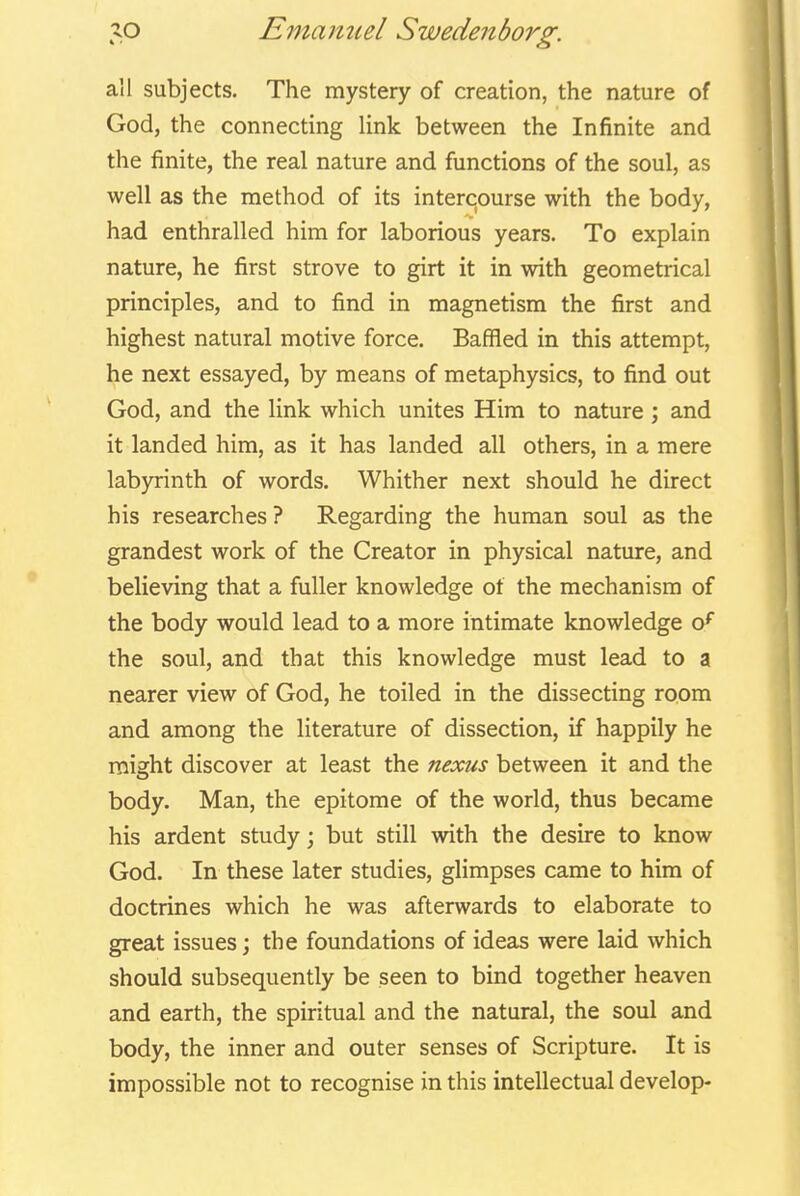 all subjects. The mystery of creation, the nature of God, the connecting link between the Infinite and the finite, the real nature and fiinctions of the soul, as well as the method of its intercourse with the body, had enthralled him for laborious years. To explain nature, he first strove to girt it in with geometrical principles, and to find in magnetism the first and highest natural motive force. Baffled in this attempt, he next essayed, by means of metaphysics, to find out God, and the link which unites Him to nature; and it landed him, as it has landed all others, in a mere labyrinth of words. Whither next should he direct his researches ? Regarding the human soul as the grandest work of the Creator in physical nature, and believing that a fuller knowledge of the mechanism of the body would lead to a more intimate knowledge o* the soul, and that this knowledge must lead to a nearer view of God, he toiled in the dissecting room and among the literature of dissection, if happily he might discover at least the nexus between it and the body. Man, the epitome of the world, thus became his ardent study; but still with the desire to know God. In these later studies, glimpses came to him of doctrines which he was afterwards to elaborate to great issues; the foundations of ideas were laid which should subsequently be seen to bind together heaven and earth, the spiritual and the natural, the soul and body, the inner and outer senses of Scripture. It is impossible not to recognise in this intellectual develop-