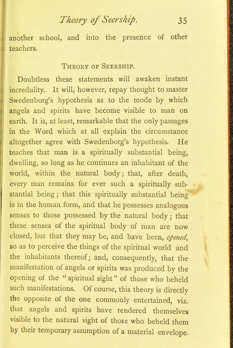 another school, and into the presence of other teachers. Theory of Seership. Doubtless these statements will awaken instant incredulity. It will, however, repay thought to master Swedenborg's hypothesis as to the mode by which angels and spirits have become visible to man on earth. It is, at least, remarkable that the only passages in the Word which at all explain the circumstance altogether agree with Swedenborg's hypothesis. He teaches that man is a spiritually substantial being, dwelling, so long as he continues an inhabitant of the world, within the natural body: that, after death, every man remains for ever such a spiritually sub- • stantial being j that this spiritually substantial being is in the human form, and that he possesses analogous senses to those possessed by the natural body; that these senses of the spiritual body of man are now closed, but that they may be, and have been, opmed, so as to perceive the things of the spiritual world and the inhabitants thereof; and, consequently, that the manifestation of angels or spirits was produced by the opening of the  spiritual sight of those who beheld such manifestations. Of course, this theory is directly the opposite of the one commonly entertained, viz. that angels and spirits have rendered themselves visible to the natural sight of those who beheld them by their temporary assumption of a material envelope.