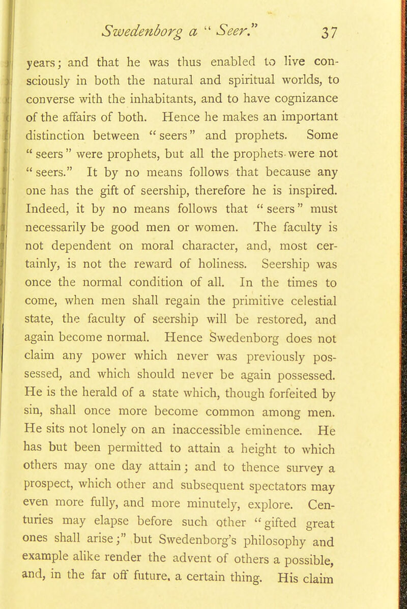 Swedenborg a  SeerT 2>7 years; and that he was thus enabled to live con- sciously in both the natural and spiritual worlds, to converse with the inhabitants, and to have cognizance of the affairs of both. Hence he makes an important distinction between  seers and prophets. Some  seers were prophets, but all the prophets-were not  seers. It by no means follows that because any one has the gift of seership, therefore he is inspired. Indeed, it by no means follows that  seers must necessarily be good men or women. The faculty is not dependent on moral character, and, most cer- tainly, is not the reward of holiness. Seership was once the normal condition of all. In the times to come, when men shall regain the primitive celestial state, the faculty of seership will be restored, and again become normal. Hence Swedenborg does not claim any power which never was previously pos- sessed, and which should never be again possessed. He is the herald of a state which, though forfeited by sin, shall once more become common among men. He sits not lonely on an inaccessible eminence. He has but been permitted to attain a height to which others may one day attain; and to thence survey a prospect, which other and subsequent spectators may even more fully, and more minutely, explore. Cen- turies may elapse before such other gifted great ones shall arise; but Swedenborg's philosophy and example alike render the advent of others a possible, and, in the far off future, a certain thing. His claim