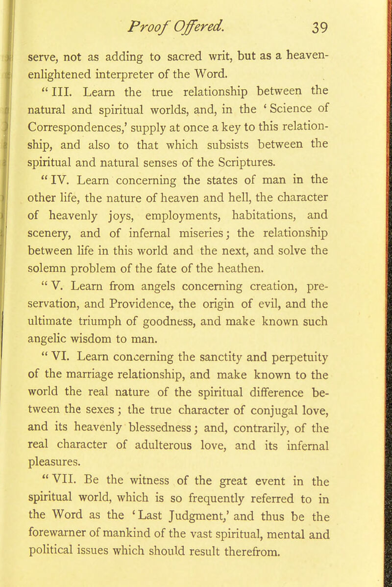 serve, not as adding to sacred writ, but as a heaven- enlightened interpreter of the Word.  III. Learn the true relationship between the natural and spiritual worlds, and, in the * Science of Correspondences,' supply at once a key to this relation- ship, and also to that which subsists between the spiritual and natural senses of the Scriptures.  IV. Learn concerning the states of man in the other life, the nature of heaven and hell, the character of heavenly joys, employments, habitations, and scenery, and of infernal miseries; the relationship between life in this world and the next, and solve the solemn problem of the fate of the heathen.  V. Learn from angels concerning creation, pre- servation, and Providence, the origin of evil, and the ultimate triumph of goodness, and make known such angelic wisdom to man.  VI. Learn concerning the sanctity and perpetuity of the marriage relationship, and make known to the world the real nature of the spiritual difference be- tween the sexes; the true character of conjugal love, and its heavenly blessedness; and, contrarily, of the real character of adulterous love, and its infernal pleasures. VII. Be the witness of the great event in the spiritual world, which is so frequently referred to in the Word as the * Last Judgment/ and thus be the forewarner of mankind of the vast spiritual, mental and political issues which should result therefrom.