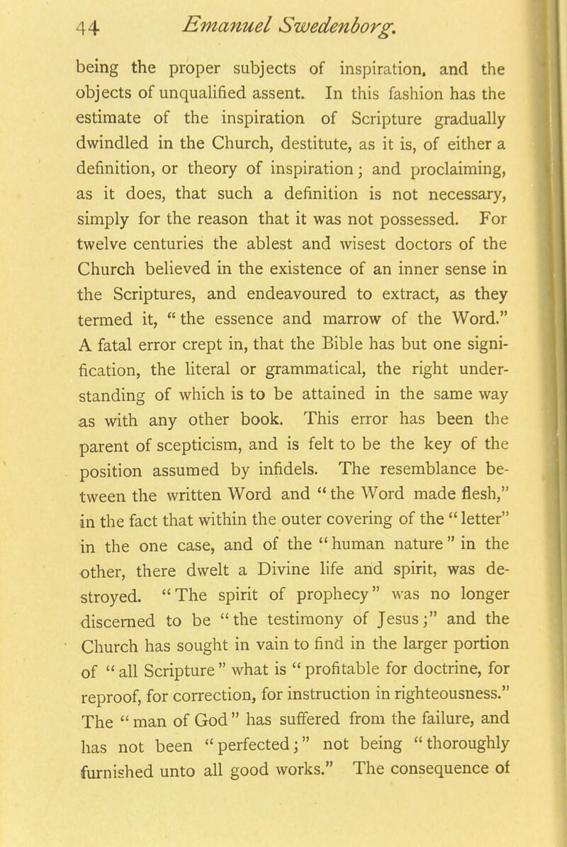 being the proper subjects of inspiration, and the objects of unqualified assent. In this fashion has the estimate of the inspiration of Scripture gradually- dwindled in the Church, destitute, as it is, of either a definition, or theory of inspiration; and proclaiming, as it does, that such a definition is not necessary, simply for the reason that it was not possessed. For twelve centuries the ablest and wisest doctors of the Church believed in the existence of an inner sense in the Scriptures, and endeavoured to extract, as they termed it,  the essence and marrow of the Word. A fatal error crept in, that the Bible has but one signi- fication, the literal or grammatical, the right under- standing of which is to be attained in the same way as with any other book. This error has been the parent of scepticism, and is felt to be the key of the position assumed by infidels. The resemblance be- tween the written Word and  the Word made flesh, in the fact that within the outer covering of the  letter in the one case, and of the  human nature  in the other, there dwelt a Divine life and spirit, was de- stroyed. The spirit of prophecy was no longer discerned to be the testimony of Jesus; and the Church has sought in vain to find in the larger portion of  all Scripture  what is  profitable for doctrine, for reproof, for correction, for instruction in righteousness. The  man of God  has suffered from the failure, and has not been perfected; not being thoroughly furnished unto all good works. The consequence of