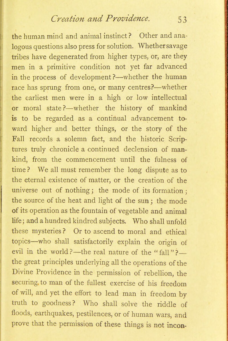 the human mind and animal instinct ? Other and ana- logous questions also press for solution. Whether savage tribes have degenerated from higher t^-pes, or, are they men in a primitive condition not yet far advanced in the process of development?—whether the human race has sprung from one, or many centres?—whether the earhest men were in a high or low intellectual or moral state?—whether the history of mankind is to be regarded as a continual advancement to- ward higher and better things, or the story of the Fall records a solemn fact, and the historic Scrip- tures truly chronicle a continued declension of man- kind, from the commencement until the fulness of time ? We all must remember the long dispute as to the eternal existence of matter, or the creation of the universe out of nothing; the mode of its formation ; the source of the heat and light of the sun; the mode of its operation as the fountain of vegetable and animal life; and a hundred kindred subjects. Who shall unfold these mysteries ? Or to ascend to moral and ethical topics—who shall satisfactorily explain the origin of evil in the world?—the real nature of the fall?— the great principles underlying all the operations of the Divine Providence in the permission of rebellion, the securing, to man of the fullest exercise of his freedom of will, and yet the effort to lead man in freedom by truth to goodness? Who shall solve the riddle of floods, earthquakes, pestilences, or of human wars, and prove that the permission of these things is not incon-