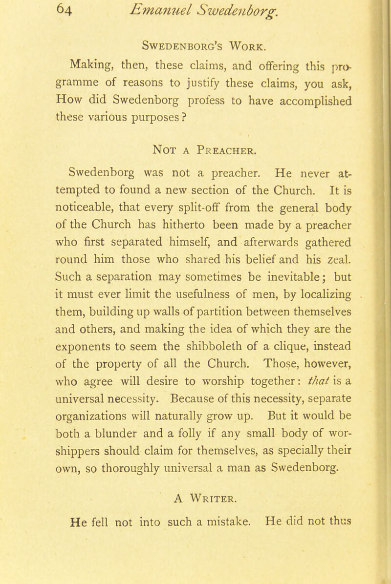 Swedenborg's Work. Making, then, these claims, and offering this pro- gramme of reasons to justify these claims, you ask, How did Swedenborg profess to have accomplished these various purposes ? Not a Preacher. Swedenborg was not a preacher. He never at- tempted to found a new section of the Church. It is noticeable, that every split-ofF from the general body of the Church has hitherto been made by a preacher who first separated himself, and afterwards gathered round him those who shared his belief and his zeal. Such a separation may sometimes be inevitable; but it must ever limit the usefulness of men, by localizing them, building up walls of partition between themselves and others, and making the idea of which they are the exponents to seem the shibboleth of a clique, instead of the property of all the Church. Those, however, who agree will desire to worship together: that is a universal necessity. Because of this necessity, separate organizations will naturally grow up. But it would be both a blunder and a folly if any small body of wor- shippers should claim for themselves, as specially their own, so thoroughly universal a man as Swedenborg. A Writer. He fell not into such a mistake. He did not thus