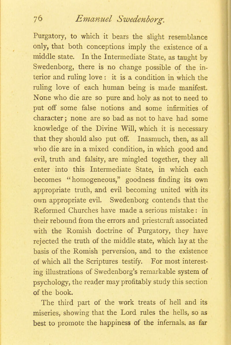 Purgatory, to which it bears the slight resemblance only, that both conceptions imply the existence of a middle state. In the Intermediate State, as taught by Swedenborg, there is no change possible of the in- terior and ruling love : it is a condition in which the ruling love of each human being is made manifest. None who die are so pure and holy as not to need to put off some false notions and some infirmities of character; none are so bad as not to have had some knowledge of the Divine Will, which it is necessary that they should also put off. Inasmuch, then, as all who die are in a mixed condition, in which good and evil, truth and falsity, are mingled together, they all enter into this Intermediate State, in which each becomes homogeneous, goodness finding its own appropriate truth, and evil becoming united with its own appropriate evil. Swedenborg contends that the Reformed Churches have made a serious mistake: in their rebound from the errors and priestcraft associated with the Romish doctrine of Purgatory, they have rejected the truth of the middle state, which lay at the basis of the Romish perversion, and to the existence of which all the Scriptures testify. For most interest- ing illustrations of Swedenborg's remarkable system of psychology, the reader may profitably study this section of the book. The third part of the work treats of hell and its miseries, showing that the Lord rules the hells, so as best to promote the happiness of the infernals, as far