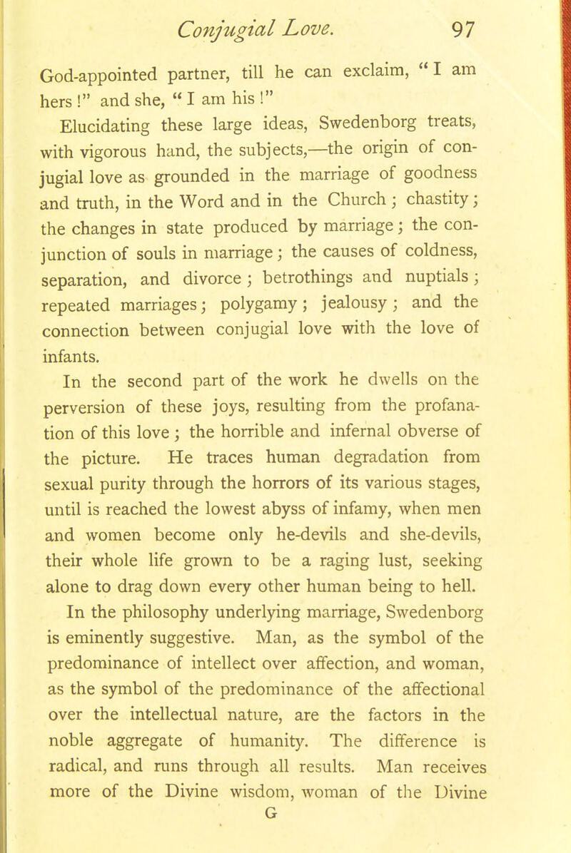 God-appointed partner, till he can exclaim, I am hers ! and she,  I am his ! Elucidating these large ideas, Swedenborg treats, with vigorous hand, the subjects,—the origin of con- jugial love as grounded in the marriage of goodness and truth, in the Word and in the Church ; chastity; the changes in state produced by marriage; the con- junction of souls in marriage; the causes of coldness, separation, and divorce ; betrothings and nuptials; repeated marriages; polygamy; jealousy; and the connection between conjugial love with the love of infants. In the second part of the work he dwells on the perversion of these joys, resulting from the profana- tion of this love ; the horrible and infernal obverse of the picture. He traces human degradation from sexual purity through the horrors of its various stages, until is reached the lowest abyss of infamy, when men and women become only he-devils and she-devils, their whole life grown to be a raging lust, seeking alone to drag down every other human being to hell. In the philosophy underlying marriage, Swedenborg is eminently suggestive. Man, as the symbol of the predominance of intellect over affection, and woman, as the symbol of the predominance of the affectional over the intellectual nature, are the factors in the noble aggregate of humanity. The difference is radical, and runs through all results. Man receives more of the Divine wisdom, woman of the Divine G