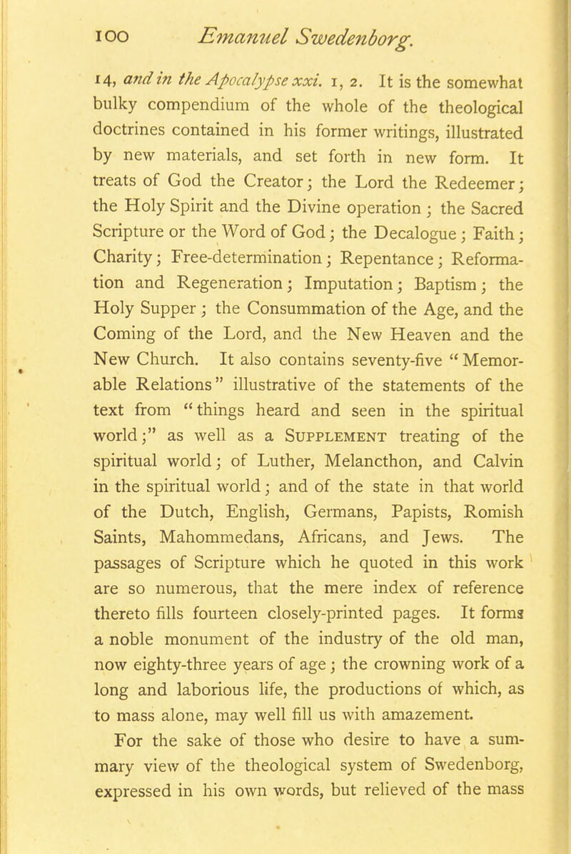 14, and in the Apocalypse xxi. i, 2. It is the somewhat bulky compendium of the whole of the theological doctrines contained in his former writings, illustrated by new materials, and set forth in new form. It treats of God the Creator; the Lord the Redeemer; the Holy Spirit and the Divine operation ; the Sacred Scripture or the Word of God; the Decalogue; Faith; Charity; Free-determination; Repentance; Reforma- tion and Regeneration; Imputation; Baptism; the Holy Supper; the Consummation of the Age, and the Coming of the Lord, and the New Heaven and the New Church. It also contains seventy-five  Memor- able Relations illustrative of the statements of the text from things heard and seen in the spiritual world; as well as a Supplement treating of the spiritual world; of Luther, Melancthon, and Calvin in the spiritual world; and of the state in that world of the Dutch, English, Germans, Papists, Romish Saints, Mahommedans, Africans, and Jews. The passages of Scripture which he quoted in this work are so numerous, that the mere index of reference thereto fills fourteen closely-printed pages. It forma a noble monument of the industry of the old man, now eighty-three years of age; the crowning work of a long and laborious life, the productions of which, as to mass alone, may well fill us with amazement. For the sake of those who desire to have a sum- mary view of the theological system of Swedenborg, expressed in his own words, but relieved of the mass