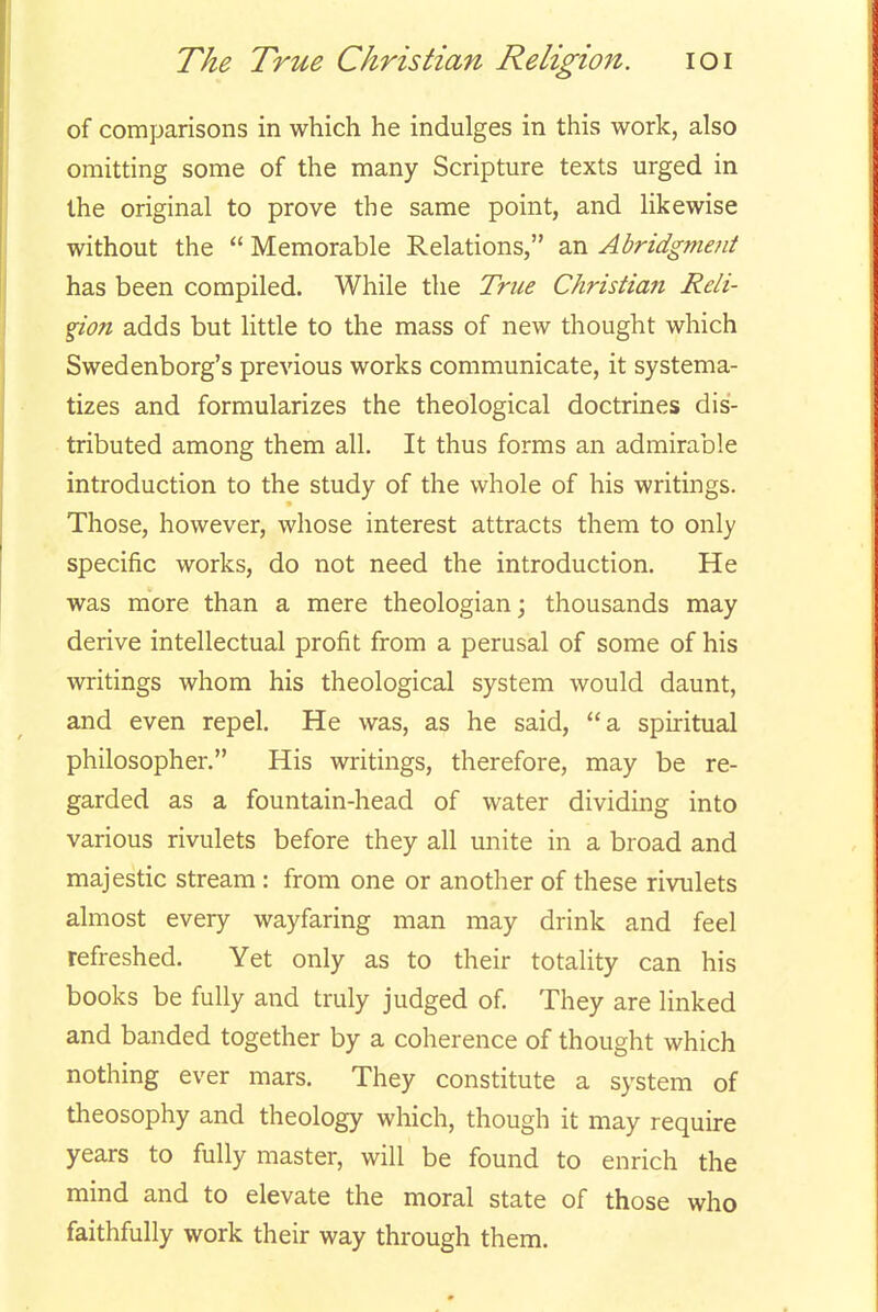 of comparisons in which he indulges in this work, also omitting some of the many Scripture texts urged in the original to prove the same point, and likewise without the  Memorable Relations, an Abridgment has been compiled. While the True Christian Reli- gion adds but little to the mass of new thought which Swedenborg's previous works communicate, it systema- tizes and formularizes the theological doctrines dis- tributed among them all. It thus forms an admirable introduction to the study of the whole of his writings. Those, however, whose interest attracts them to only specific works, do not need the introduction. He was more than a mere theologian; thousands may derive intellectual profit from a perusal of some of his writings whom his theological system would daunt, and even repel. He was, as he said, a spiritual philosopher. His writings, therefore, may be re- garded as a fountain-head of water dividing into various rivulets before they all unite in a broad and majestic stream : from one or another of these rivulets almost every wayfaring man may drink and feel refreshed. Yet only as to their totality can his books be fully and truly judged of. They are linked and banded together by a coherence of thought which nothing ever mars. They constitute a system of theosophy and theology which, though it may require years to fully master, will be found to enrich the mind and to elevate the moral state of those who faithfully work their way through them.