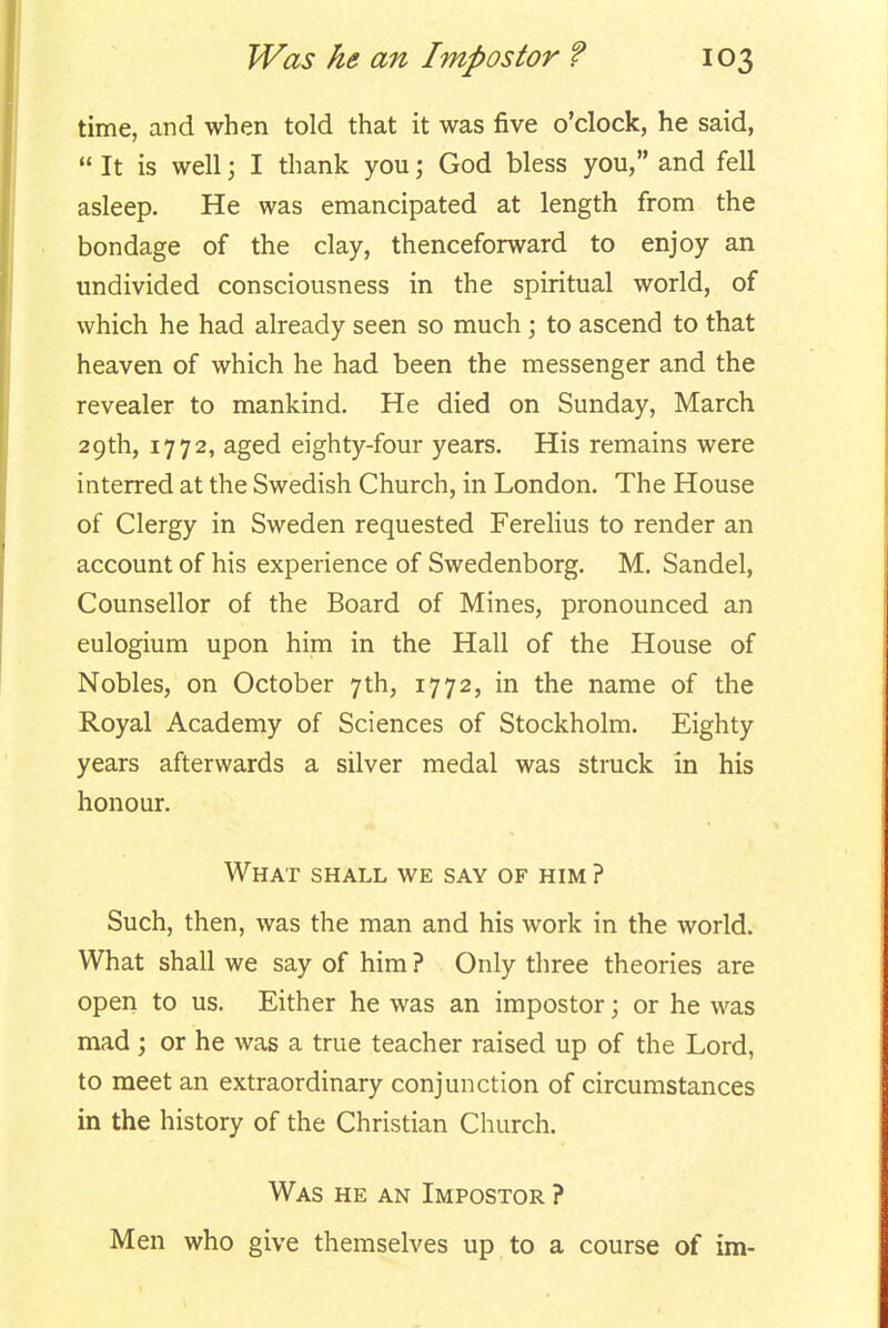 time, and when told that it was five o'clock, he said,  It is well; I thank you; God bless you, and fell asleep. He was emancipated at length from the bondage of the clay, thenceforward to enjoy an undivided consciousness in the spiritual world, of which he had already seen so much; to ascend to that heaven of which he had been the messenger and the revealer to mankind. He died on Sunday, March 29th, 1772, aged eighty-four years. His remains were interred at the Swedish Church, in London. The House of Clergy in Sweden requested Ferelius to render an account of his experience of Swedenborg. M. Sandel, Counsellor of the Board of Mines, pronounced an eulogium upon him in the Hall of the House of Nobles, on October 7th, 1772, in the name of the Royal Academy of Sciences of Stockholm. Eighty years afterwards a silver medal was struck in his honour. What shall we say of him ? Such, then, was the man and his work in the world. What shall we say of him ? Only three theories are open to us. Either he was an impostor; or he was mad ; or he was a true teacher raised up of the Lord, to meet an extraordinary conjunction of circumstances in the history of the Christian Church. Was he an Impostor ? Men who give themselves up to a course of im-