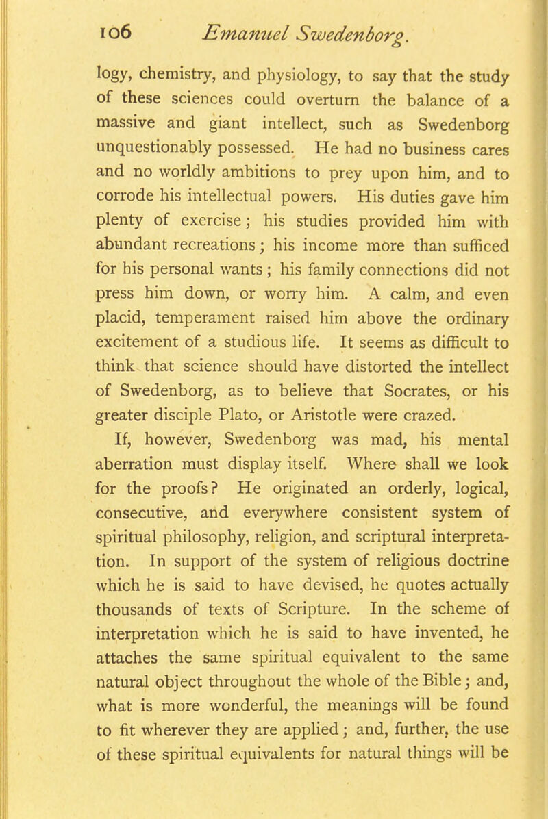 logy, chemistry, and physiology, to say that the study of these sciences could overturn the balance of a massive and giant intellect, such as Swedenborg unquestionably possessed. He had no business cares and no worldly ambitions to prey upon him, and to corrode his intellectual powers. His duties gave him plenty of exercise; his studies provided him with abundant recreations; his income more than sufficed for his personal wants ; his family connections did not press him down, or worry him. A calm, and even placid, temperament raised him above the ordinary excitement of a studious life. It seems as difficult to think that science should have distorted the intellect of Swedenborg, as to believe that Socrates, or his greater disciple Plato, or Aristotle were crazed. If, however, Swedenborg was mad, his mental aberration must display itself. Where shall we look for the proofs? He originated an orderly, logical, consecutive, and everywhere consistent system of spiritual philosophy, religion, and scriptural interpreta- tion. In support of the system of religious doctrine which he is said to have devised, he quotes actually thousands of texts of Scripture. In the scheme of interpretation which he is said to have invented, he attaches the same spiritual equivalent to the same natural object throughout the whole of the Bible; and, what is more wonderful, the meanings will be found to fit wherever they are applied; and, further, the use of these spiritual equivalents for natural things will be