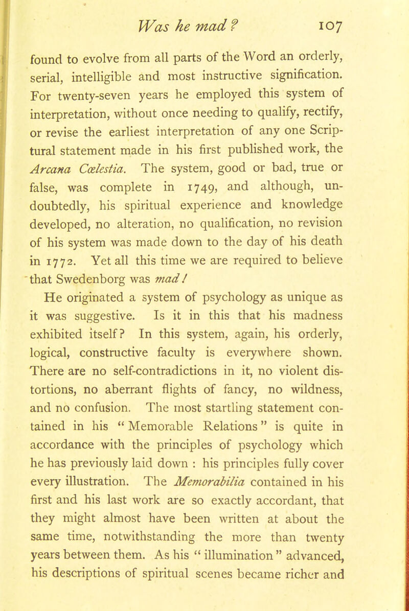found to evolve from all parts of the Word an orderly, serial, intelligible and most instructive signification. For twenty-seven years he employed this system of interpretation, without once needing to qualify, rectify, or revise the earliest interpretation of any one Scrip- tural statement made in his first published work, the Arcana Coelestia. The system, good or bad, true or false, was complete in 1749, and although, un- doubtedly, his spiritual experience and knowledge developed, no alteration, no qualification, no revision of his system was made down to the day of his death in 1772. Yet all this time we are required to believe ' that Swedenborg was mad / He originated a system of psychology as unique as it was suggestive. Is it in this that his madness exhibited itself? In this system, again, his orderly, logical, constructive faculty is everywhere shown. There are no self-contradictions in it, no violent dis- tortions, no aberrant flights of fancy, no wildness, and no confusion. The most startling statement con- tained in his  Memorable Relations is quite in accordance with the principles of psychology which he has previously laid down : his principles fully cover every illustration. The Memorabilia contained in his first and his last work are so exactly accordant, that they might almost have been written at about the same time, notwithstanding the more than twenty years between them. As his  illumination  advanced, his descriptions of spiritual scenes became richer and