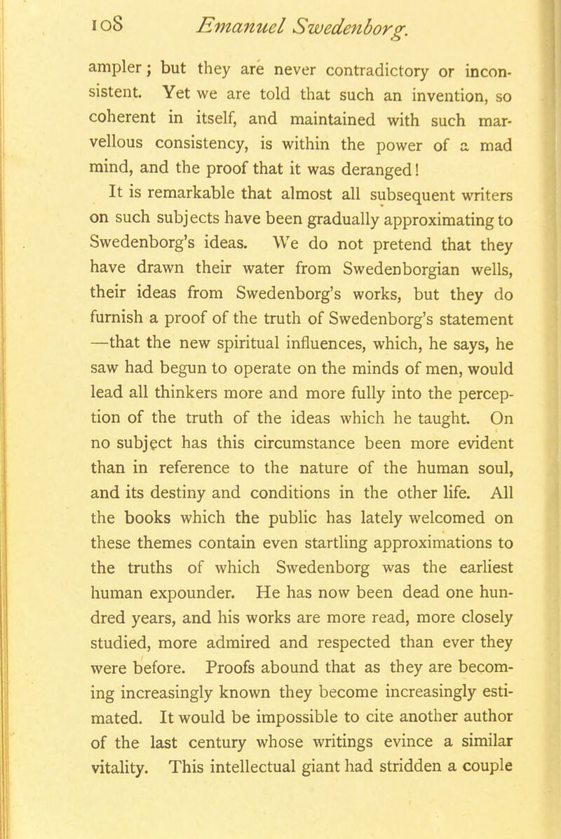 ampler; but they are never contradictory or incon- sistent. Yet we are told that such an invention, so coherent in itself, and maintained with such mar- vellous consistency, is within the power of a mad mind, and the proof that it was deranged! It is remarkable that almost all subsequent writers on such subjects have been gradually approximating to Swedenborg's ideas. We do not pretend that they have drawn their water from Swedenborgian wells, their ideas from Swedenborg's works, but they do furnish a proof of the truth of Swedenborg's statement —that the new spiritual influences, which, he says, he saw had begun to operate on the minds of men, would lead all thinkers more and more fully into the percep- tion of the truth of the ideas which he taught. On no subject has this circumstance been more evident than in reference to the nature of the human soul, and its destiny and conditions in the other life. All the books which the public has lately welcomed on these themes contain even startling approximations to the truths of which Swedenborg was the earliest human expounder. He has now been dead one hun- dred years, and his works are more read, more closely studied, more admired and respected than ever they were before. Proofs abound that as they are becom- ing increasingly known they become increasingly esti- mated. It would be impossible to cite another author of the last century whose writings evince a similar vitality. This intellectual giant had stridden a couple