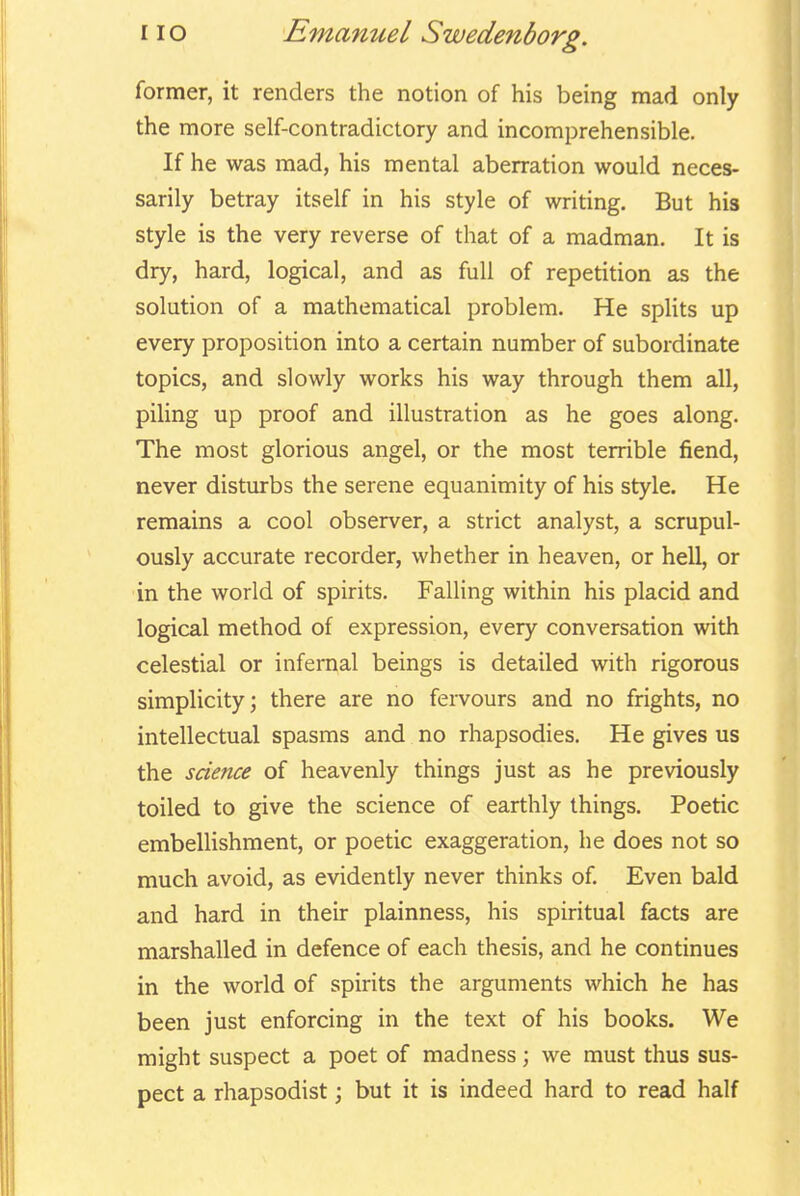 former, it renders the notion of his being mad only the more self-contradictory and incomprehensible. If he was mad, his mental aberration would neces- sarily betray itself in his style of writing. But his style is the very reverse of that of a madman. It is dry, hard, logical, and as full of repetition as the solution of a mathematical problem. He splits up every proposition into a certain number of subordinate topics, and slowly works his way through them all, piling up proof and illustration as he goes along. The most glorious angel, or the most terrible fiend, never disturbs the serene equanimity of his style. He remains a cool observer, a strict analyst, a scrupul- ously accurate recorder, whether in heaven, or hell, or in the world of spirits. Falling within his placid and logical method of expression, every conversation with celestial or infernal beings is detailed with rigorous simplicity; there are no fervours and no frights, no intellectual spasms and no rhapsodies. He gives us the science of heavenly things just as he previously toiled to give the science of earthly things. Poetic embellishment, or poetic exaggeration, he does not so much avoid, as evidently never thinks of Even bald and hard in theur plainness, his spiritual facts are marshalled in defence of each thesis, and he continues in the world of spirits the arguments which he has been just enforcing in the text of his books. We might suspect a poet of madness; we must thus sus- pect a rhapsodist; but it is indeed hard to read half