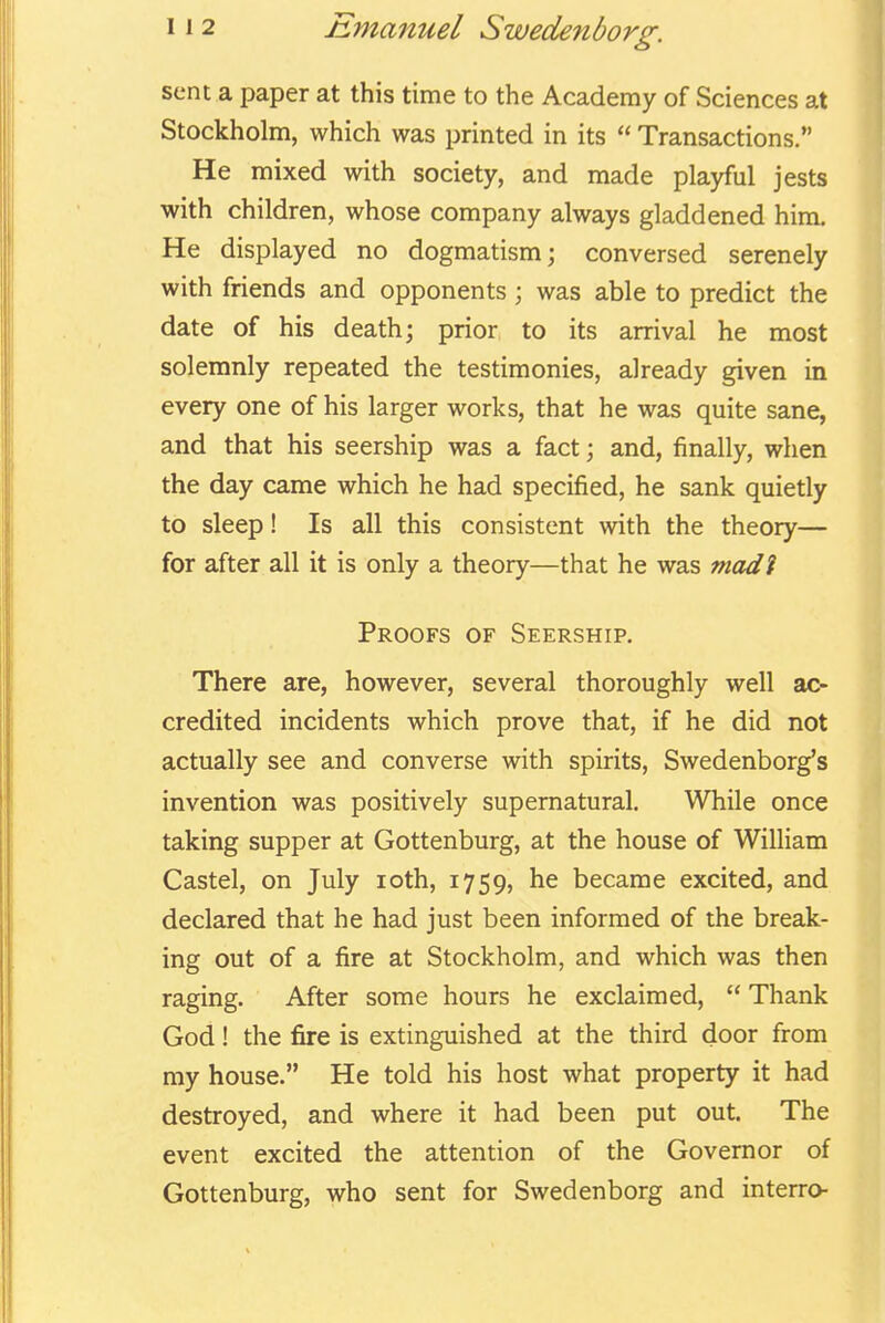 sent a paper at this time to the Academy of Sciences at Stockholm, which was printed in its  Transactions. He mixed with society, and made playful jests with children, whose company always gladdened him. He displayed no dogmatism; conversed serenely with friends and opponents ; was able to predict the date of his death; prior, to its arrival he most solemnly repeated the testimonies, already given in every one of his larger works, that he was quite sane, and that his seership was a fact; and, finally, when the day came which he had specified, he sank quietly to sleep! Is all this consistent with the theory— for after all it is only a theory—that he was modi Proofs of Seership. There are, however, several thoroughly well ac- credited incidents which prove that, if he did not actually see and converse with spirits, Swedenborg's invention was positively supernatural. While once taking supper at Gottenburg, at the house of William Castel, on July loth, 1759, he became excited, and declared that he had just been informed of the break- ing out of a fire at Stockholm, and which was then raging. After some hours he exclaimed,  Thank God! the fire is extinguished at the third door from my house. He told his host what property it had destroyed, and where it had been put out. The event excited the attention of the Governor of Gottenburg, who sent for Swedenborg and interro-