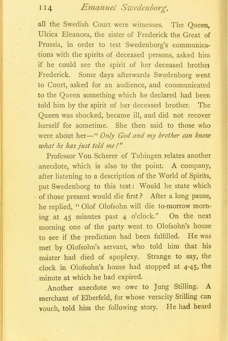 all the Swedish Court were witnesses. The Queen, Ulrica Eleanora, the sister of Frederick the Great of Prussia, in order to test Swedenborg's communica- tions with the spirits of deceased persons, asked him if he could see the spirit of her deceased brothei Frederick. Some days afterwards Swedenborg went to Court, asked for an audience, and communicated to the Queen something which he declared had been told him by the spirit of her deceased brother. The Queen was shocked, became ill, and did not recover herself for sometime. She then said to those who were about her—Only God and my brother can know what he has just told me !  Professor Von Scherer of Tubingen relates another anecdote, which is also to the point. A company, after listening to a description of the World of Spirits, put Swedenborg to this test: Would he state which of those present would die first ? After a long pause, he repHed,  Olof Olofsohn will die to-morrow morn- ing at 45 minutes past 4 o'clock. On the next morning one of the party went to Olofsohn's house to see if the prediction had been fulfilled. He was met by Olofsohn's servant, who told him that his master had died of apoplexy. Strange to say, the clock in Olofsohn's house had stopped at 4-45, the minute at which he had expired. Another anecdote we owe to Jung StilHng. A merchant of Elberfeld, for whose veracity Stilling can vouch, told him the following story. He had heard